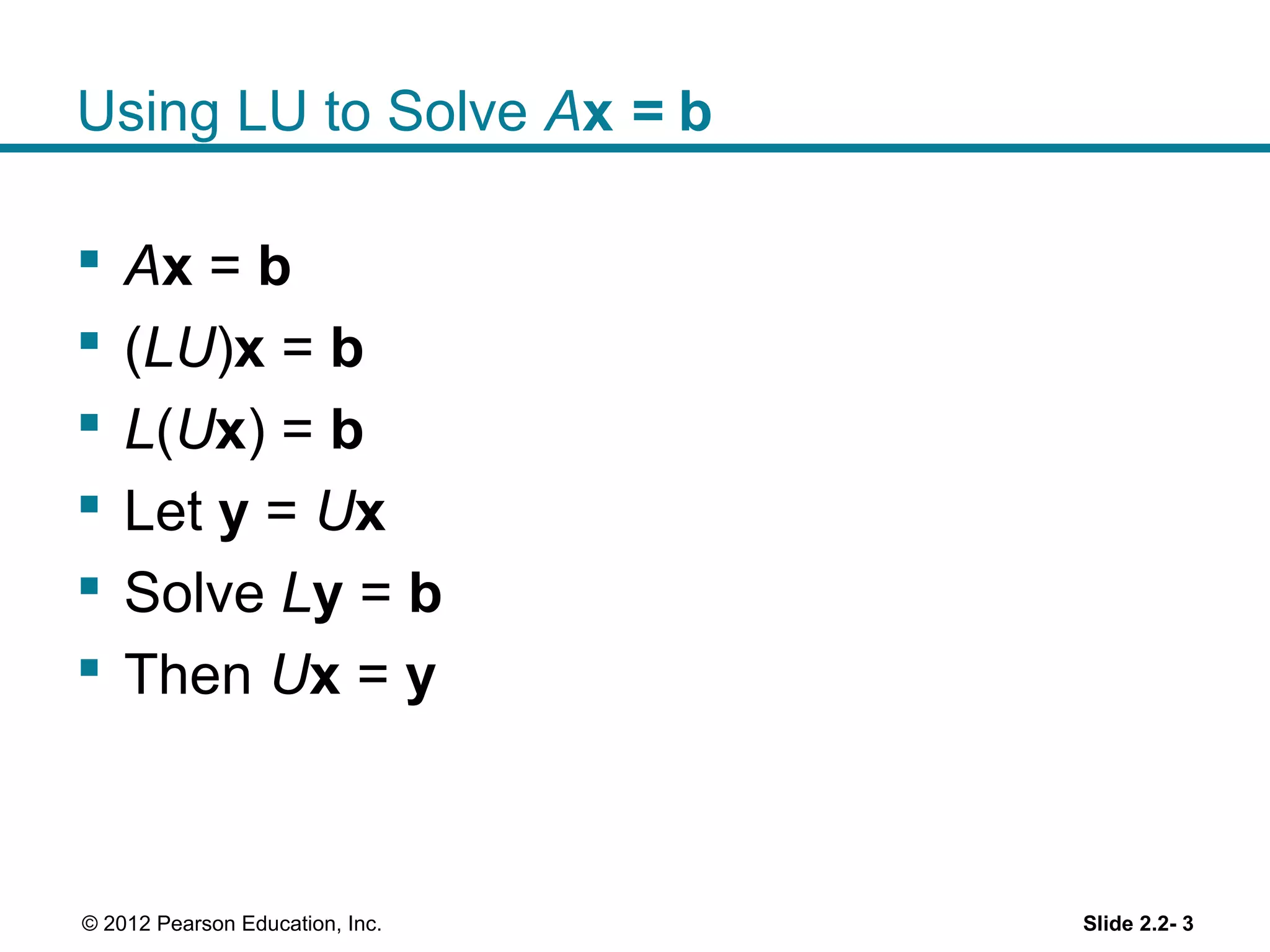 Using LU to Solve Ax = b
Ax = b
(LU)x = b
L(Ux) = b
Let y = Ux
Solve Ly = b
Then Ux = y
Slide 2.2- 3© 2012 Pearson Education, Inc.