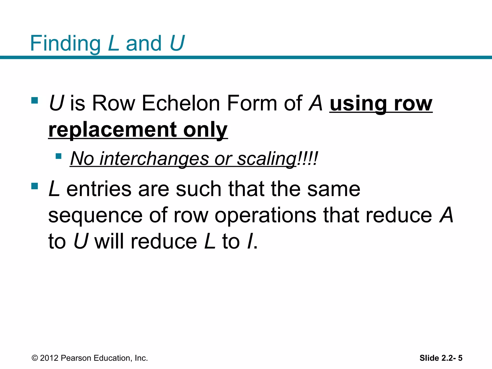 Finding L and U
U is Row Echelon Form of A using row
replacement only
No interchanges or scaling!!!!
L entries are such that the same
sequence of row operations that reduce A
to U will reduce L to I.
Slide 2.2- 5© 2012 Pearson Education, Inc.