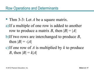 Row Operations and Determinants
 Thm 3-3: Let A be a square matrix.
a)If a multiple of one row is added to another
row to produce a matrix B, then |B| = |A|
b)If two rows are interchanged to produce B,
then |B| = -|A|
c)If one row of A is multiplied by k to produce
B, then |B| = k|A|
Slide 2.2- 17© 2012 Pearson Education, Inc.
 