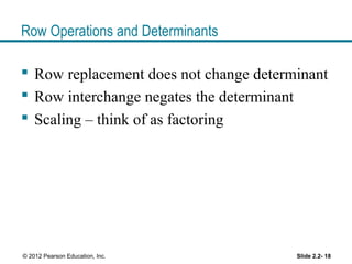 Row Operations and Determinants
 Row replacement does not change determinant
 Row interchange negates the determinant
 Scaling – think of as factoring
Slide 2.2- 18© 2012 Pearson Education, Inc.
 
