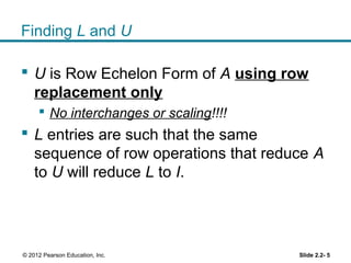 Finding L and U
 U is Row Echelon Form of A using row
replacement only
 No interchanges or scaling!!!!
 L entries are such that the same
sequence of row operations that reduce A
to U will reduce L to I.
Slide 2.2- 5© 2012 Pearson Education, Inc.
 