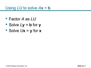 Using LU to solve Ax = b
 Factor A as LU
 Solve Ly = b for y
 Solve Ux = y for x
Slide 2.2- 7© 2012 Pearson Education, Inc.
 