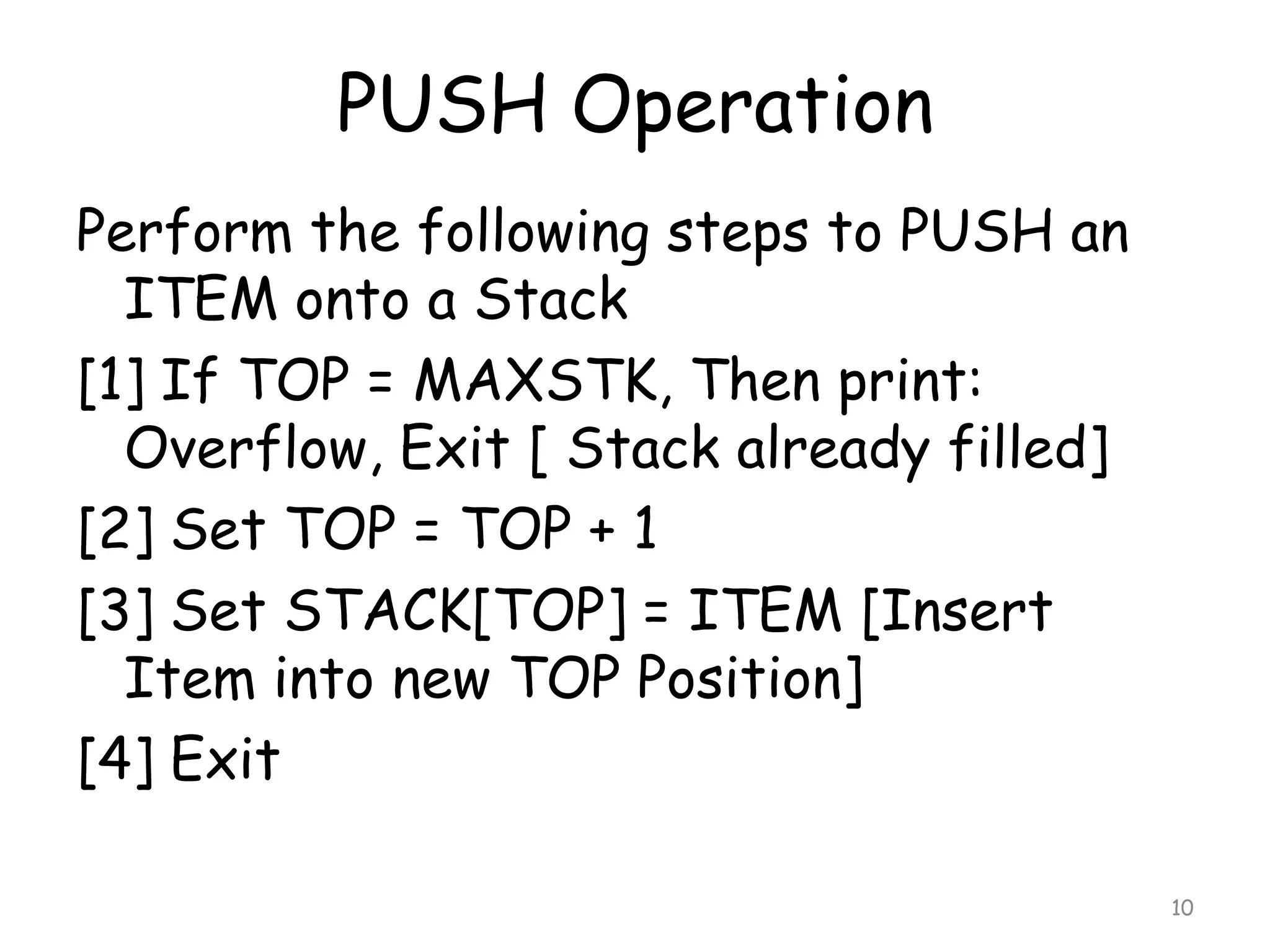 PUSH Operation
Perform the following steps to PUSH an
ITEM onto a Stack
[1] If TOP = MAXSTK, Then print:
Overflow, Exit [ Stack already filled]
[2] Set TOP = TOP + 1
[3] Set STACK[TOP] = ITEM [Insert
Item into new TOP Position]
[4] Exit
10

 