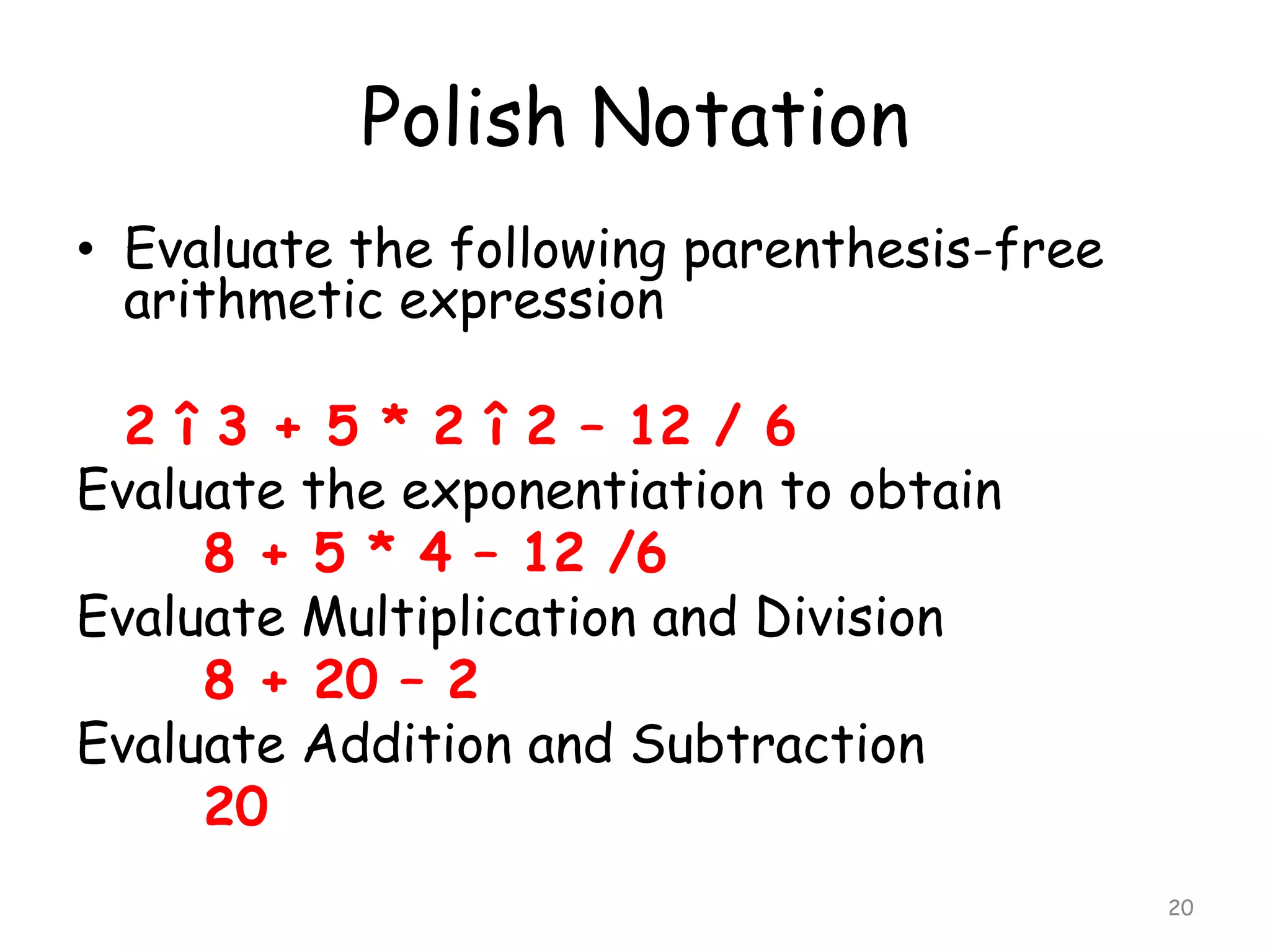 Polish Notation
• Evaluate the following parenthesis-free
arithmetic expression
2 î 3 + 5 * 2 î 2 – 12 / 6
Evaluate the exponentiation to obtain
8 + 5 * 4 – 12 /6
Evaluate Multiplication and Division
8 + 20 – 2
Evaluate Addition and Subtraction
20
20

 