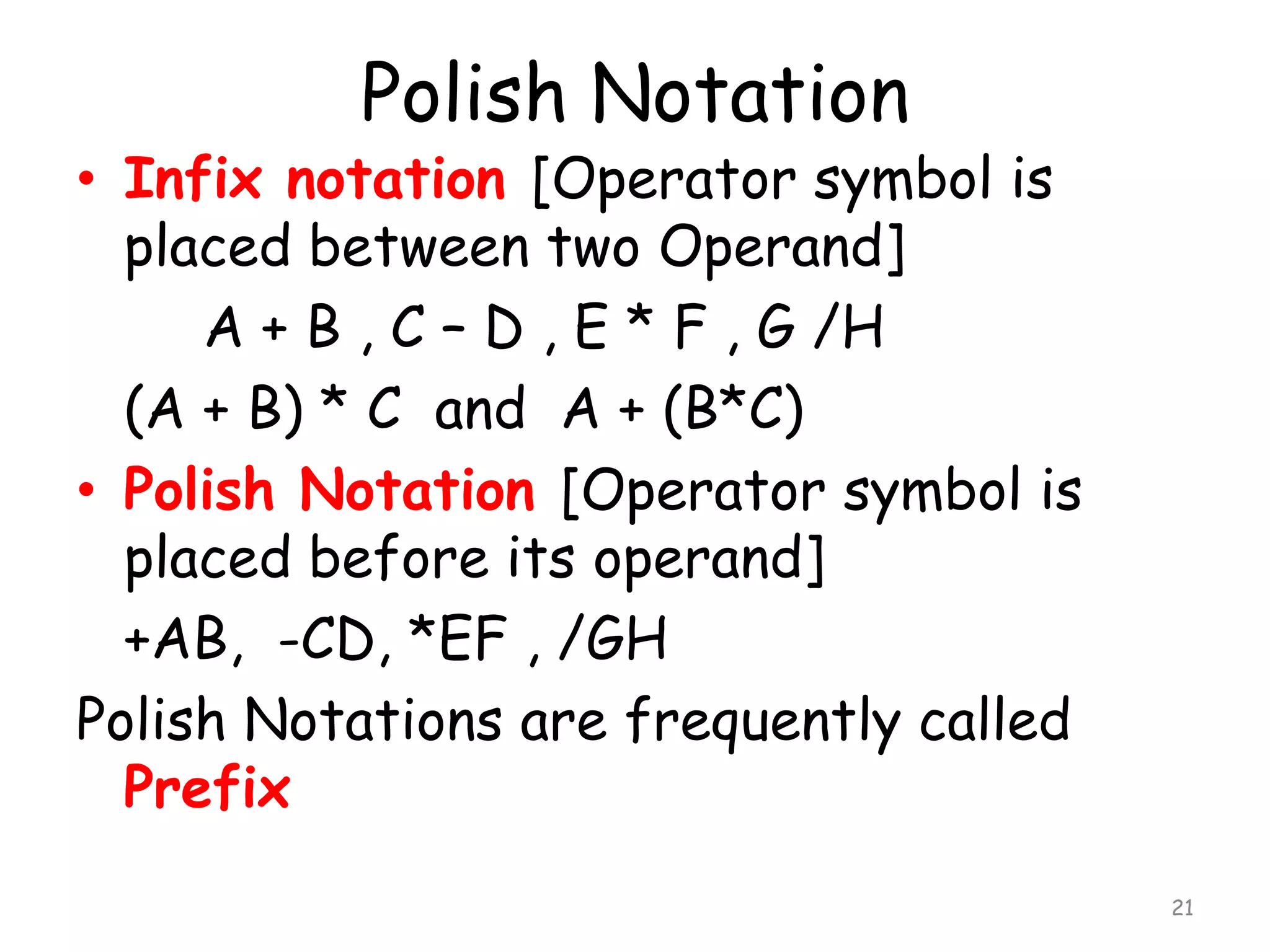 Polish Notation

• Infix notation [Operator symbol is
placed between two Operand]
A + B , C – D , E * F , G /H
(A + B) * C and A + (B*C)
• Polish Notation [Operator symbol is
placed before its operand]
+AB, -CD, *EF , /GH
Polish Notations are frequently called
Prefix
21

 