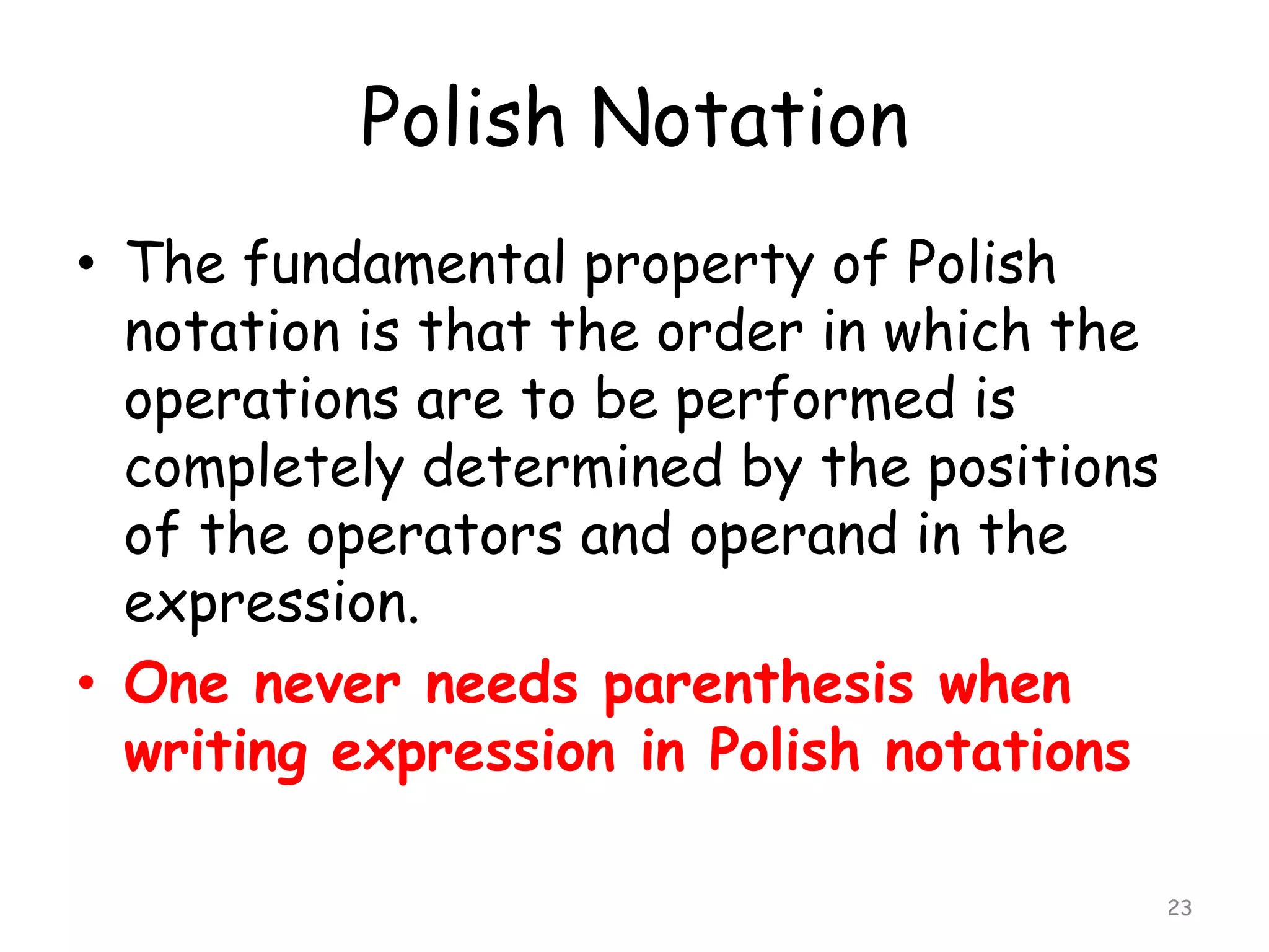 Polish Notation
• The fundamental property of Polish
notation is that the order in which the
operations are to be performed is
completely determined by the positions
of the operators and operand in the
expression.
• One never needs parenthesis when
writing expression in Polish notations
23

 