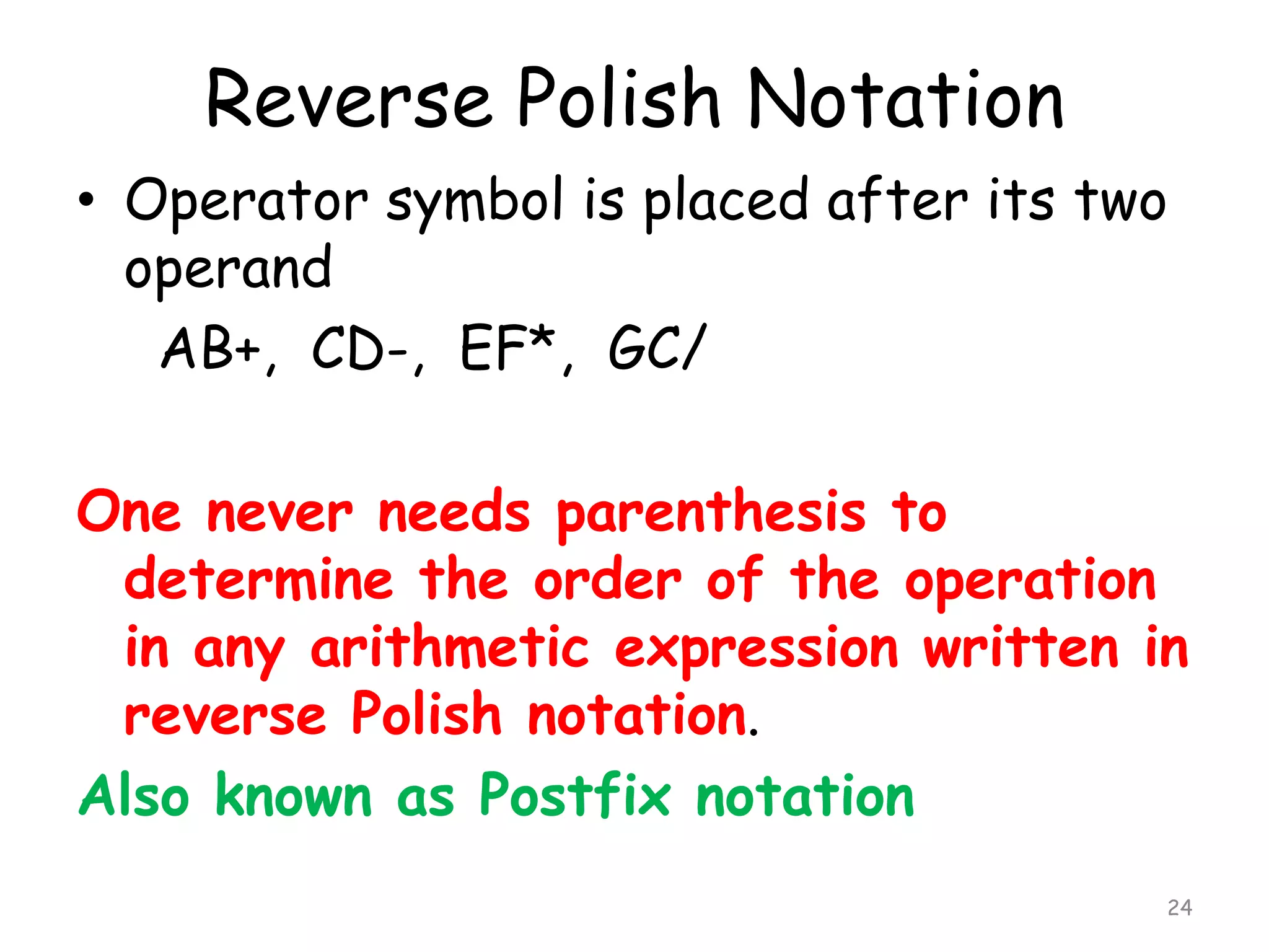 Reverse Polish Notation
• Operator symbol is placed after its two
operand
AB+, CD-, EF*, GC/
One never needs parenthesis to
determine the order of the operation
in any arithmetic expression written in
reverse Polish notation.
Also known as Postfix notation
24

 