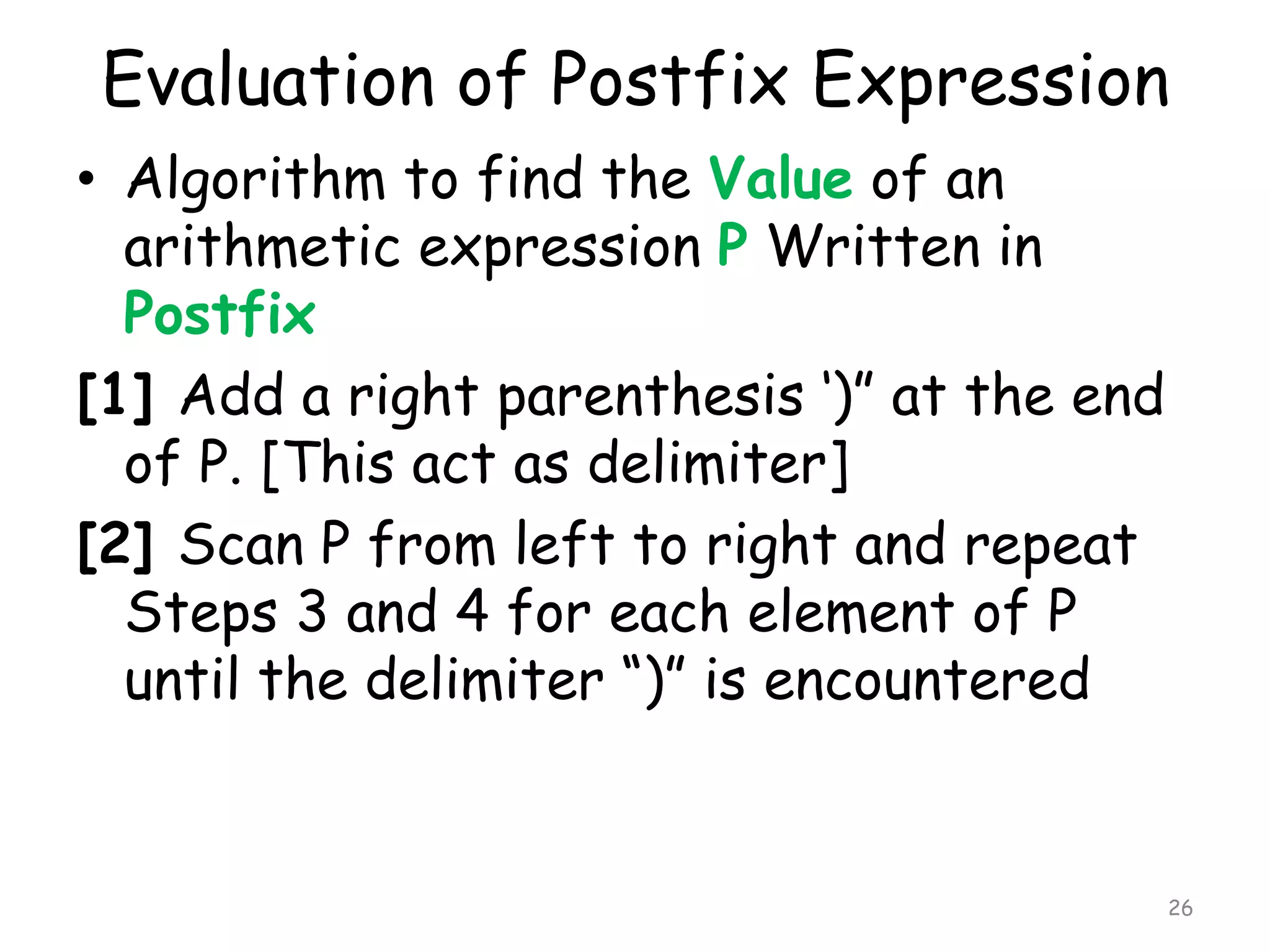 Evaluation of Postfix Expression
• Algorithm to find the Value of an
arithmetic expression P Written in
Postfix
[1] Add a right parenthesis „)” at the end
of P. [This act as delimiter]
[2] Scan P from left to right and repeat
Steps 3 and 4 for each element of P
until the delimiter “)” is encountered

26

 