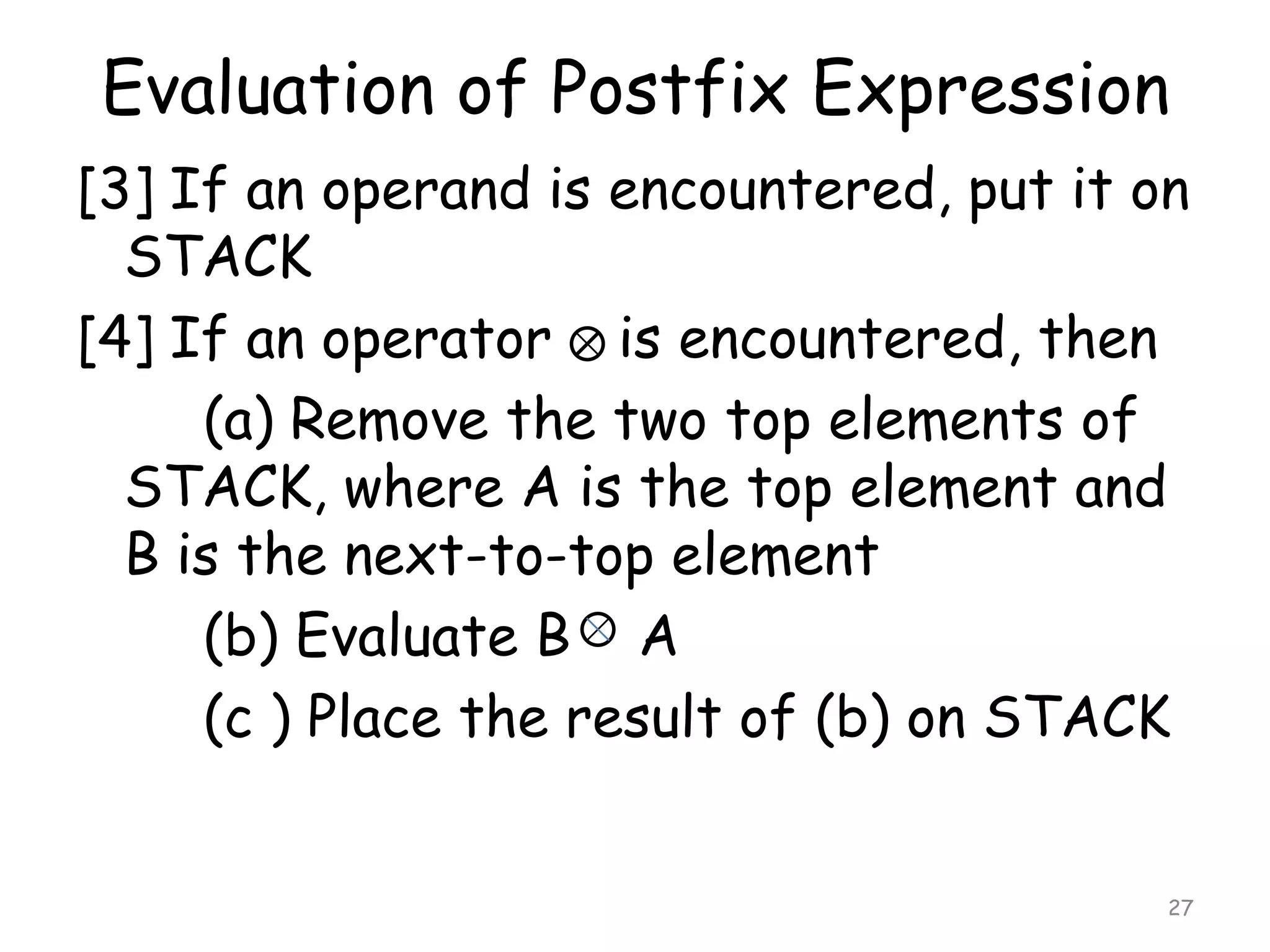 Evaluation of Postfix Expression
[3] If an operand is encountered, put it on
STACK
[4] If an operator is encountered, then
(a) Remove the two top elements of
STACK, where A is the top element and
B is the next-to-top element
(b) Evaluate B A
(c ) Place the result of (b) on STACK
27

 