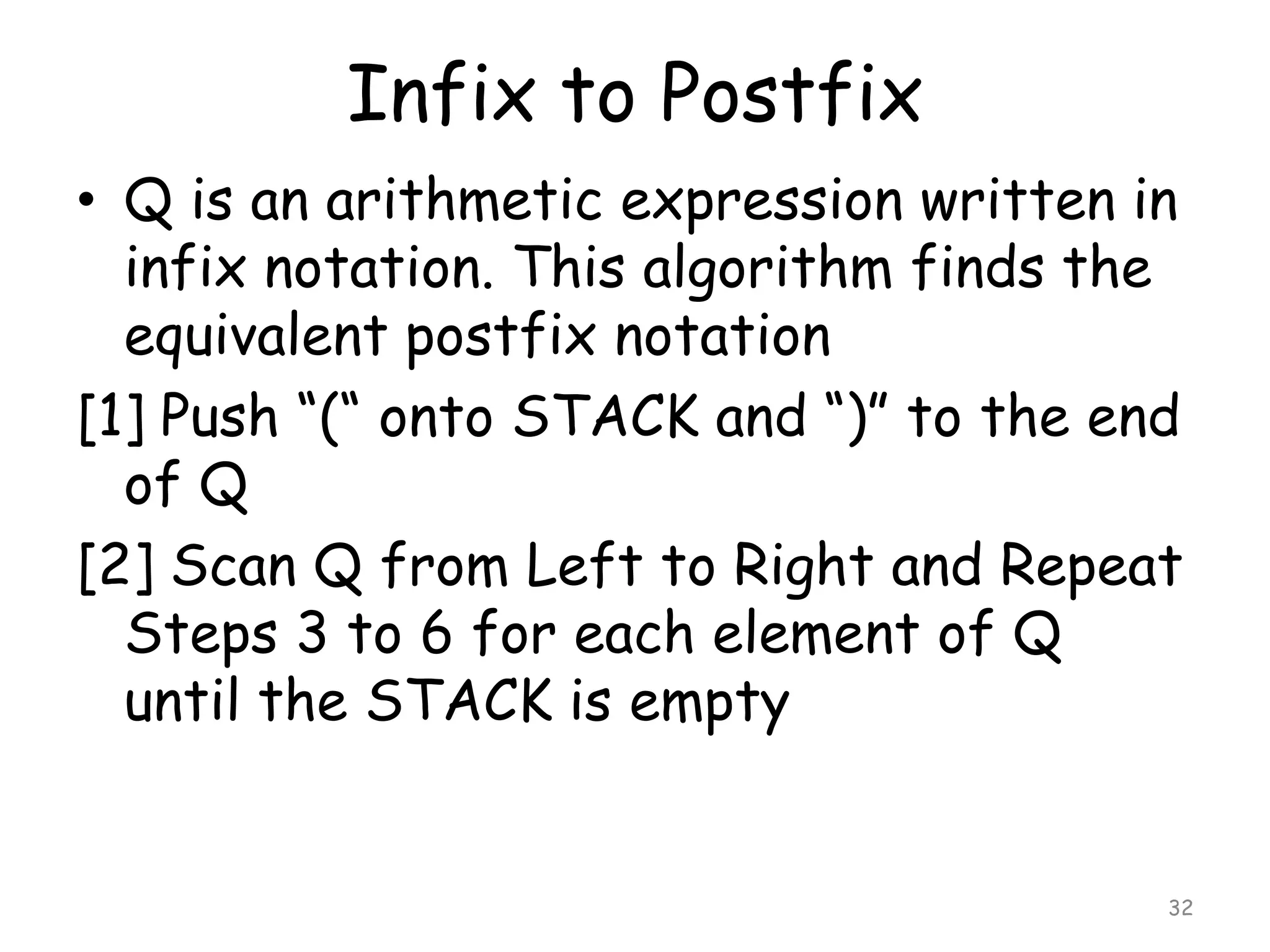 Infix to Postfix
• Q is an arithmetic expression written in
infix notation. This algorithm finds the
equivalent postfix notation
[1] Push “(“ onto STACK and “)” to the end
of Q
[2] Scan Q from Left to Right and Repeat
Steps 3 to 6 for each element of Q
until the STACK is empty

32

 