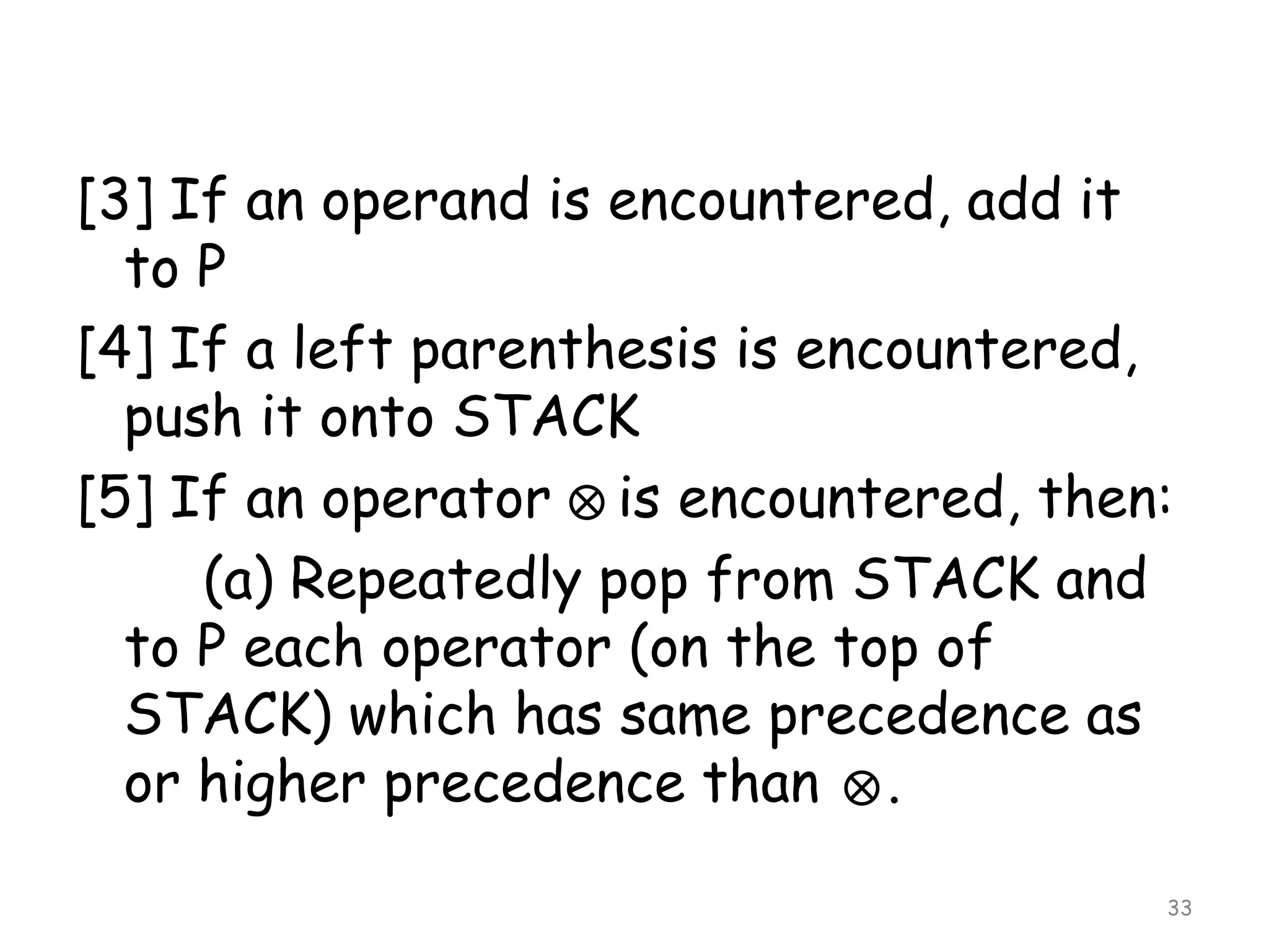 [3] If an operand is encountered, add it
to P
[4] If a left parenthesis is encountered,
push it onto STACK
[5] If an operator is encountered, then:
(a) Repeatedly pop from STACK and
to P each operator (on the top of
STACK) which has same precedence as
or higher precedence than .
33

 