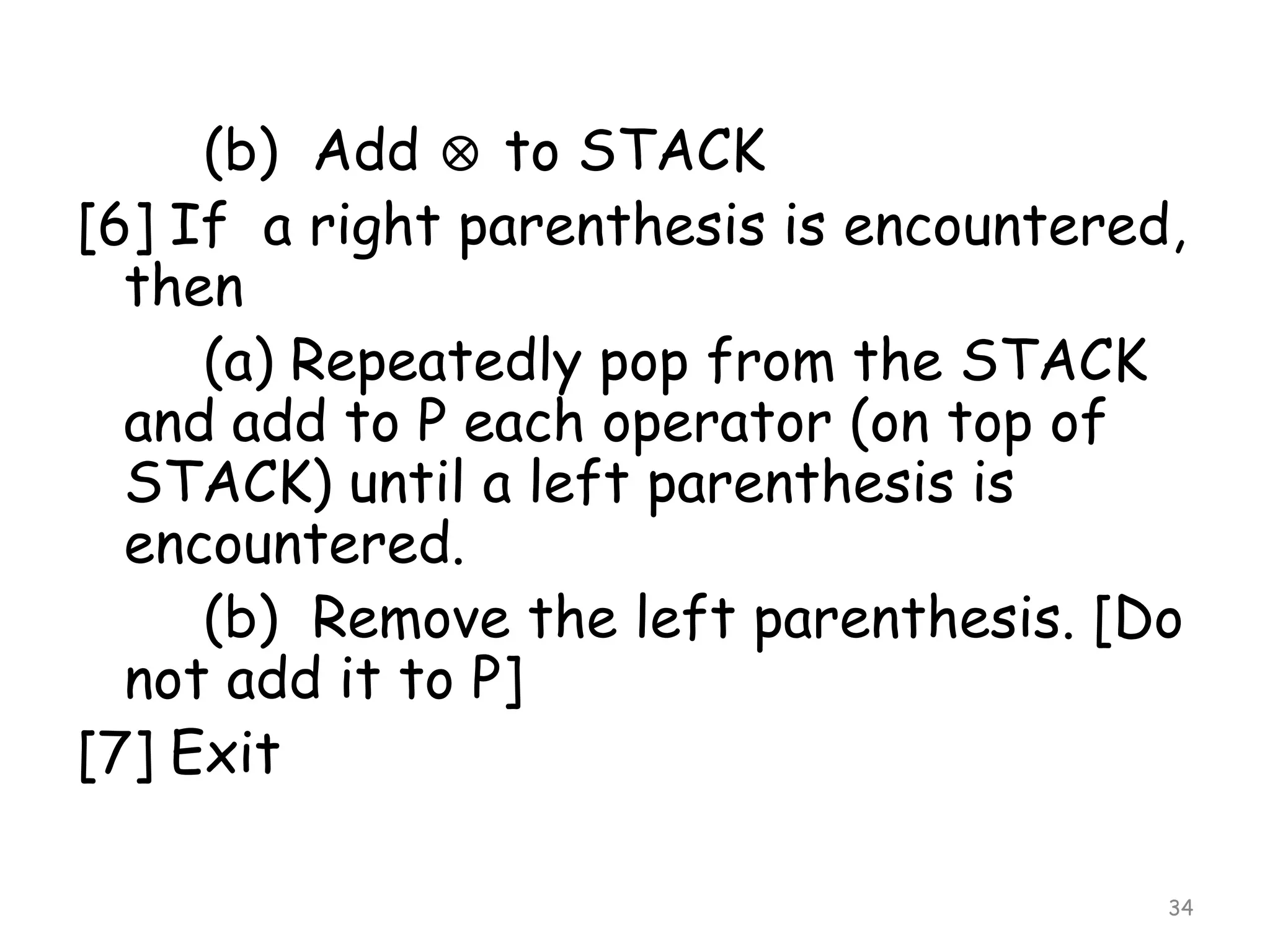 (b) Add to STACK
[6] If a right parenthesis is encountered,
then
(a) Repeatedly pop from the STACK
and add to P each operator (on top of
STACK) until a left parenthesis is
encountered.
(b) Remove the left parenthesis. [Do
not add it to P]
[7] Exit
34

 