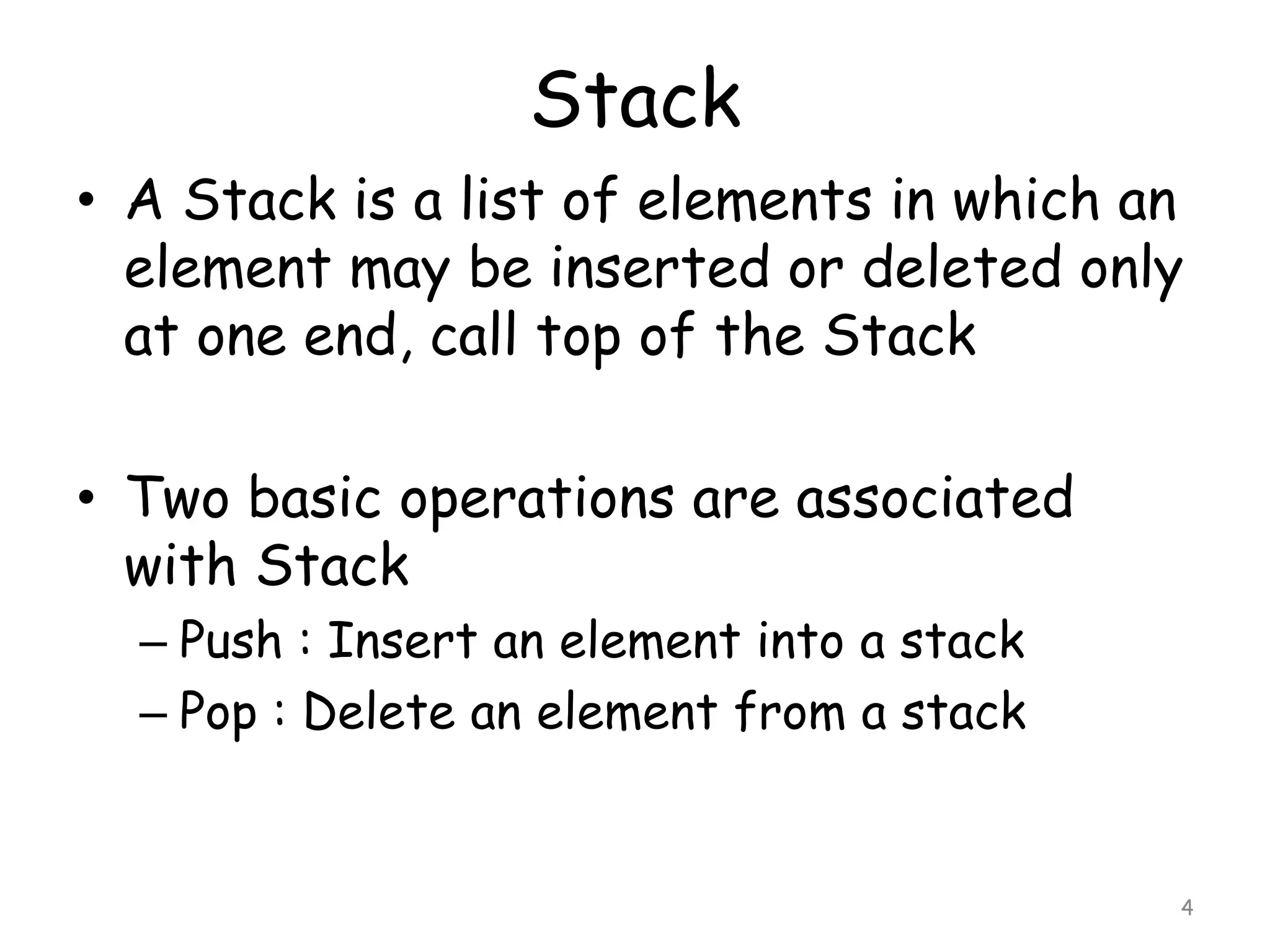 Stack
• A Stack is a list of elements in which an
element may be inserted or deleted only
at one end, call top of the Stack
• Two basic operations are associated
with Stack
– Push : Insert an element into a stack
– Pop : Delete an element from a stack

4

 