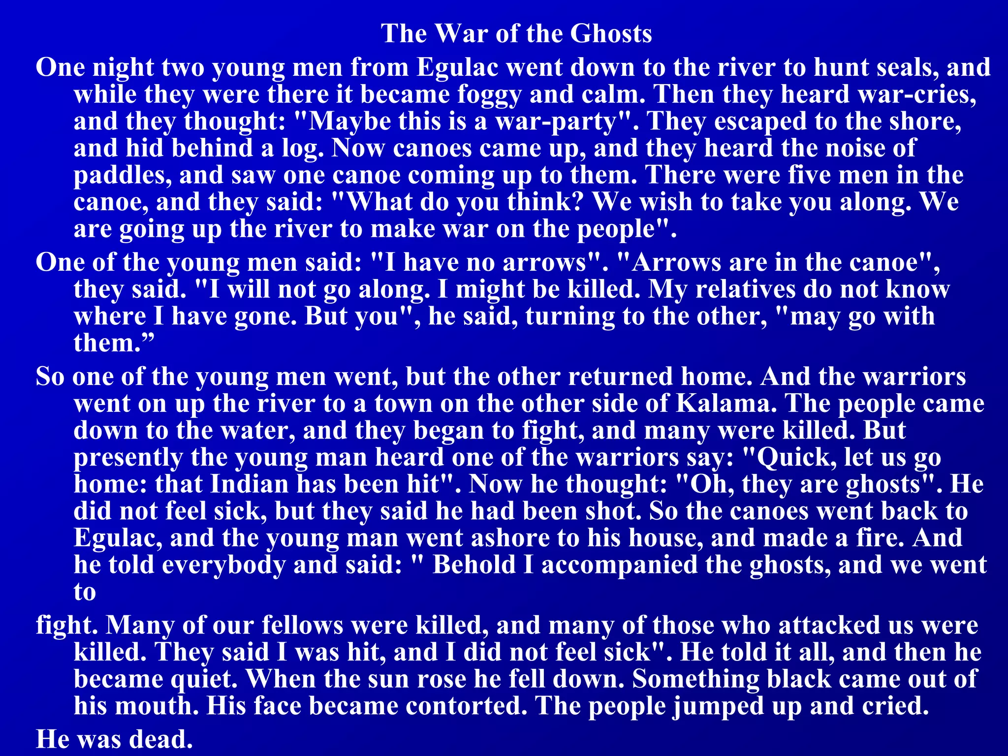 The War of the Ghosts
One night two young men from Egulac went down to the river to hunt seals, and
while they were there it became foggy and calm. Then they heard war-cries,
and they thought: "Maybe this is a war-party". They escaped to the shore,
and hid behind a log. Now canoes came up, and they heard the noise of
paddles, and saw one canoe coming up to them. There were five men in the
canoe, and they said: "What do you think? We wish to take you along. We
are going up the river to make war on the people".
One of the young men said: "I have no arrows". "Arrows are in the canoe",
they said. "I will not go along. I might be killed. My relatives do not know
where I have gone. But you", he said, turning to the other, "may go with
them.”
So one of the young men went, but the other returned home. And the warriors
went on up the river to a town on the other side of Kalama. The people came
down to the water, and they began to fight, and many were killed. But
presently the young man heard one of the warriors say: "Quick, let us go
home: that Indian has been hit". Now he thought: "Oh, they are ghosts". He
did not feel sick, but they said he had been shot. So the canoes went back to
Egulac, and the young man went ashore to his house, and made a fire. And
he told everybody and said: " Behold I accompanied the ghosts, and we went
to
fight. Many of our fellows were killed, and many of those who attacked us were
killed. They said I was hit, and I did not feel sick". He told it all, and then he
became quiet. When the sun rose he fell down. Something black came out of
his mouth. His face became contorted. The people jumped up and cried.
He was dead.
 