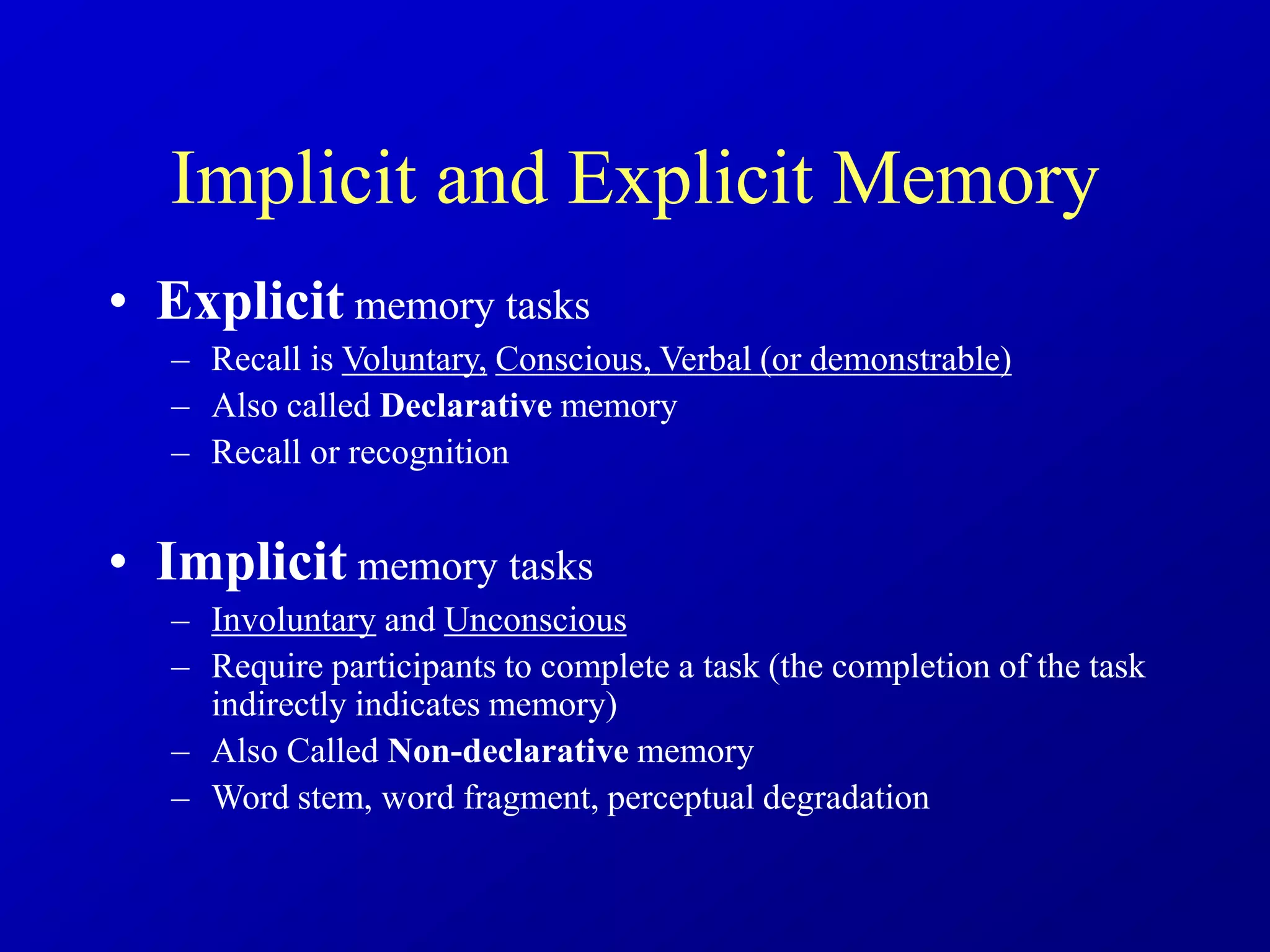 Implicit and Explicit Memory
• Explicit memory tasks
– Recall is Voluntary, Conscious, Verbal (or demonstrable)
– Also called Declarative memory
– Recall or recognition
• Implicit memory tasks
– Involuntary and Unconscious
– Require participants to complete a task (the completion of the task
indirectly indicates memory)
– Also Called Non-declarative memory
– Word stem, word fragment, perceptual degradation
 