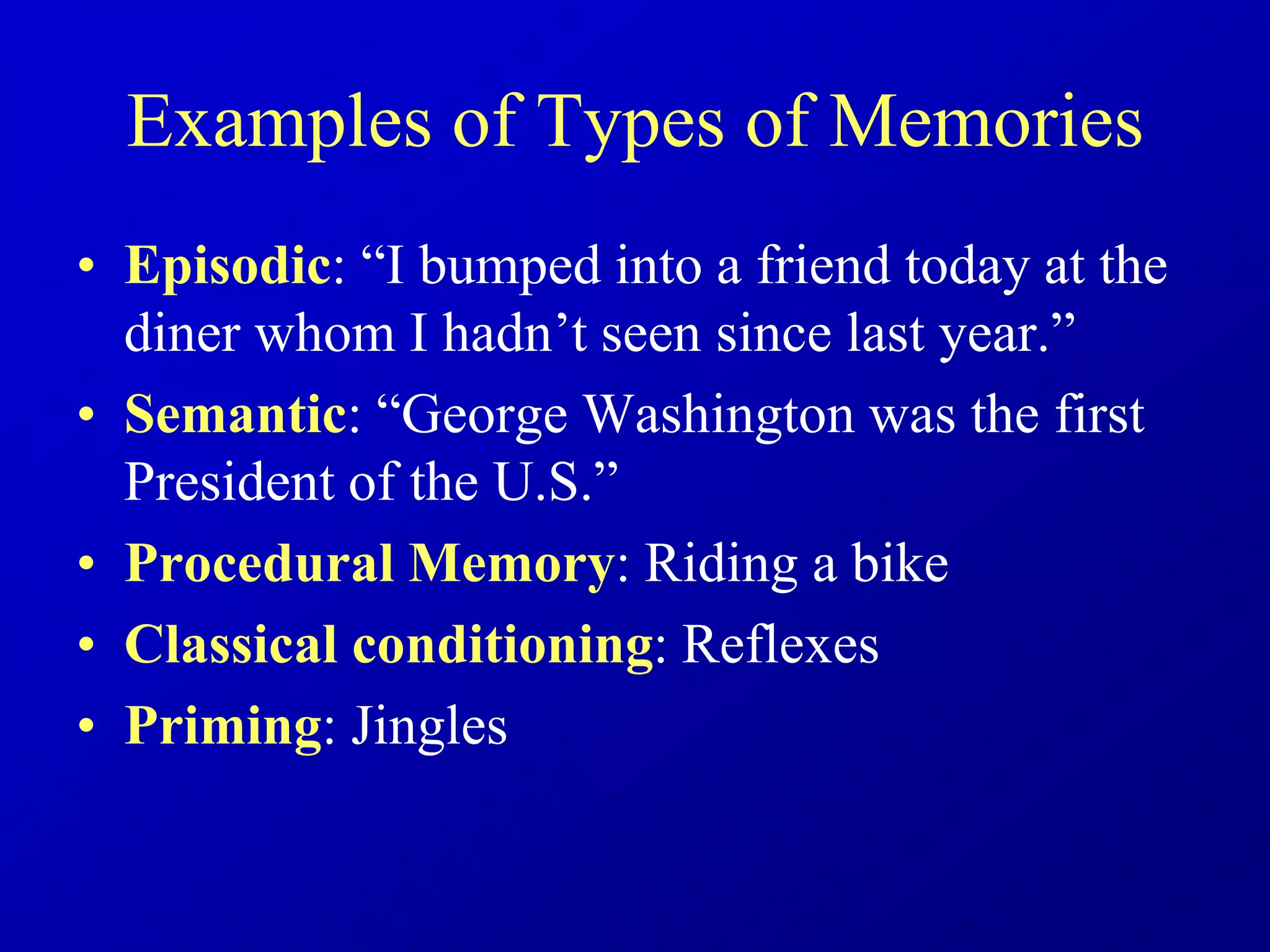 Examples of Types of Memories
• Episodic: “I bumped into a friend today at the
diner whom I hadn’t seen since last year.”
• Semantic: “George Washington was the first
President of the U.S.”
• Procedural Memory: Riding a bike
• Classical conditioning: Reflexes
• Priming: Jingles
 