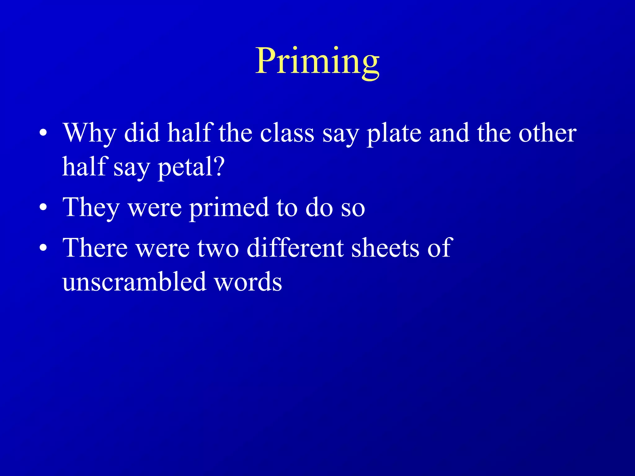 Priming
• Why did half the class say plate and the other
half say petal?
• They were primed to do so
• There were two different sheets of
unscrambled words
 