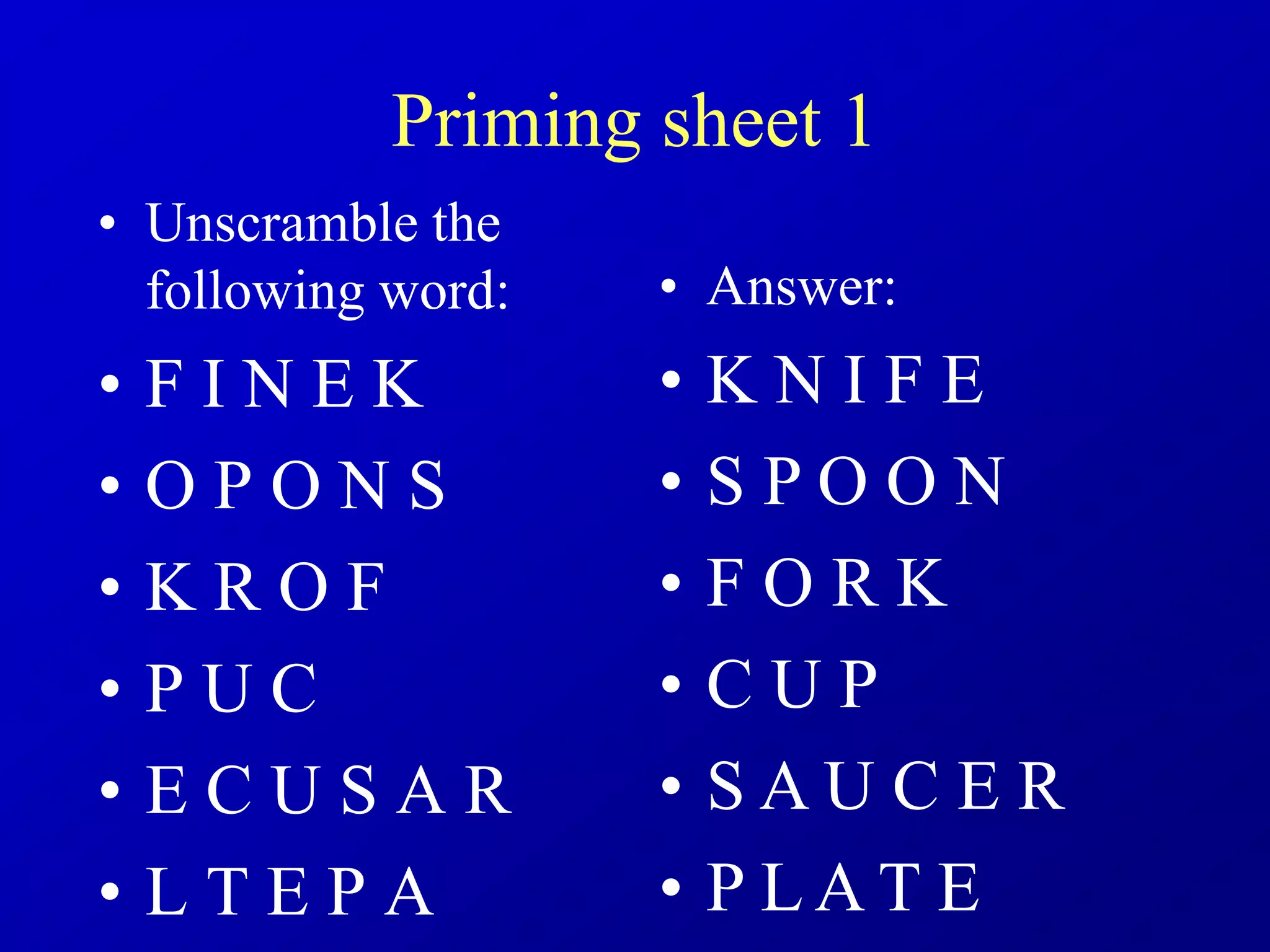 Priming sheet 1
• Unscramble the
following word:
• F I N E K
• O P O N S
• K R O F
• P U C
• E C U S A R
• L T E P A
• Answer:
• K N I F E
• S P O O N
• F O R K
• C U P
• S A U C E R
• P L A T E
 