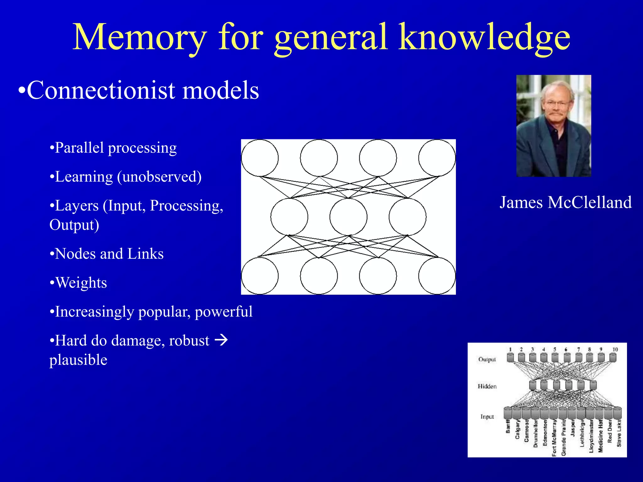 Memory for general knowledge
•Connectionist models
•Parallel processing
•Learning (unobserved)
•Layers (Input, Processing,
Output)
•Nodes and Links
•Weights
•Increasingly popular, powerful
•Hard do damage, robust 
plausible
James McClelland
 