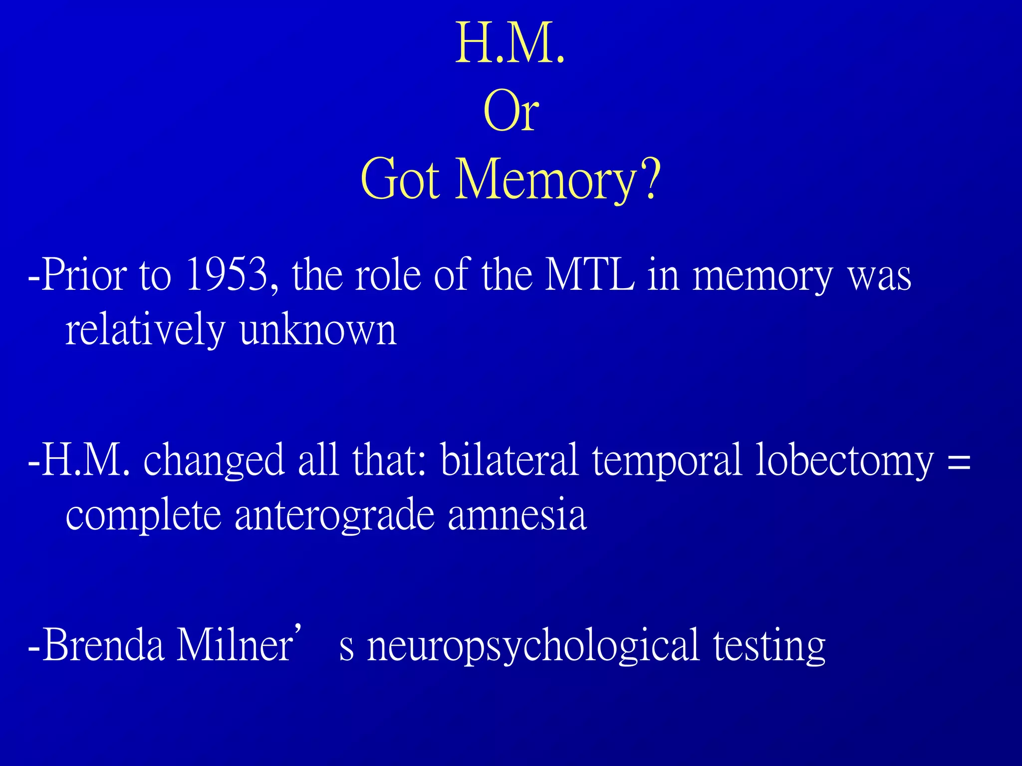 H.M.
Or
Got Memory?
-Prior to 1953, the role of the MTL in memory was
relatively unknown
-H.M. changed all that: bilateral temporal lobectomy =
complete anterograde amnesia
-Brenda Milner’s neuropsychological testing
 