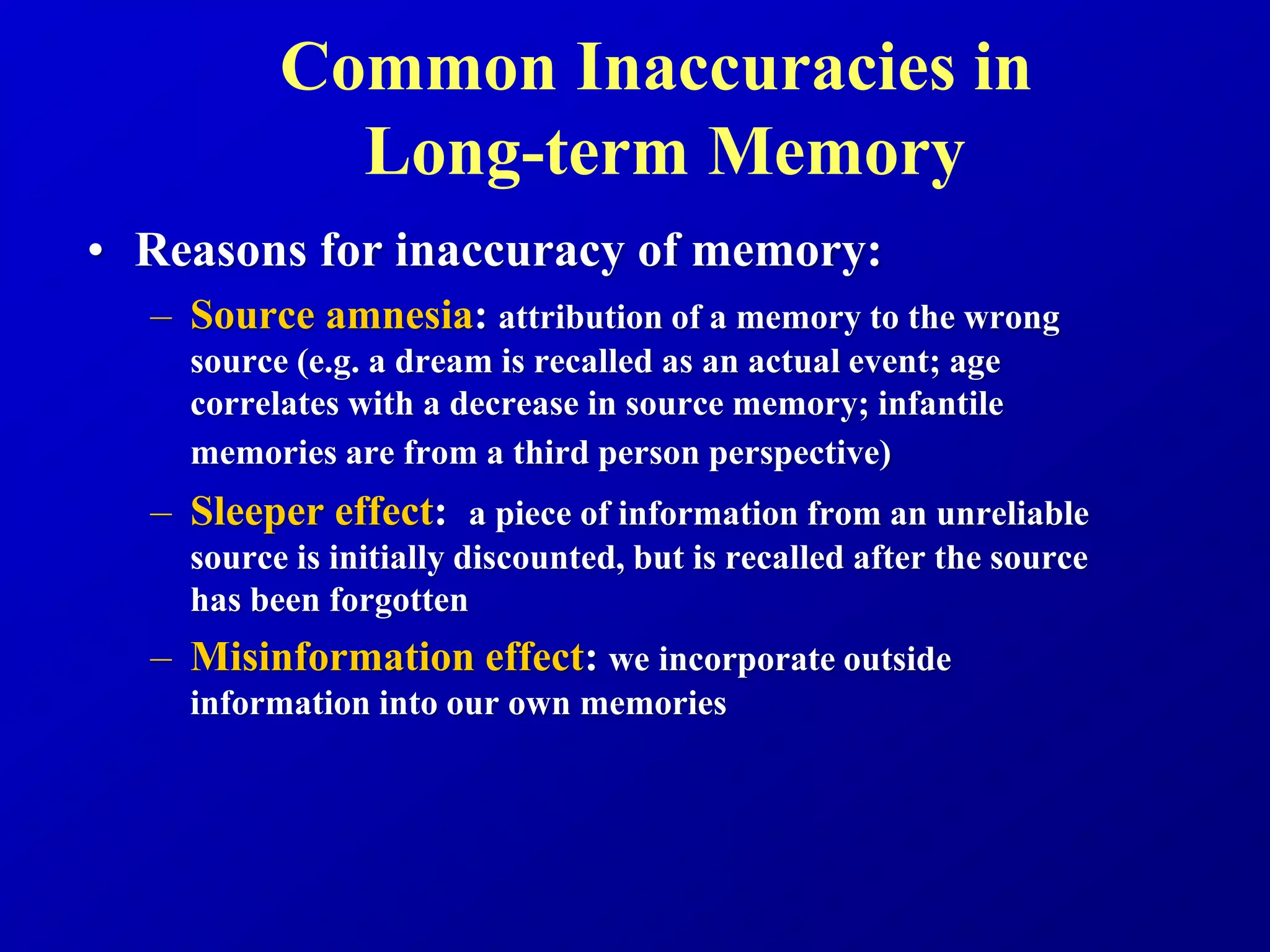 Common Inaccuracies in
Long-term Memory
• Reasons for inaccuracy of memory:
– Source amnesia: attribution of a memory to the wrong
source (e.g. a dream is recalled as an actual event; age
correlates with a decrease in source memory; infantile
memories are from a third person perspective)
– Sleeper effect: a piece of information from an unreliable
source is initially discounted, but is recalled after the source
has been forgotten
– Misinformation effect: we incorporate outside
information into our own memories
 