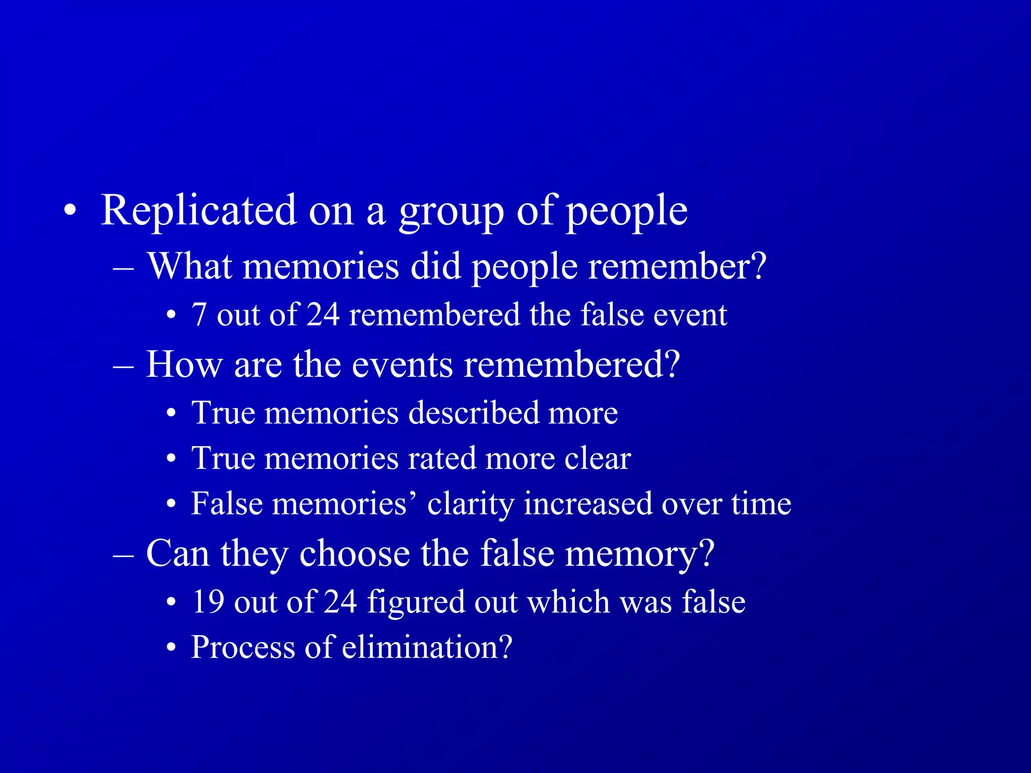 • Replicated on a group of people
– What memories did people remember?
• 7 out of 24 remembered the false event
– How are the events remembered?
• True memories described more
• True memories rated more clear
• False memories’ clarity increased over time
– Can they choose the false memory?
• 19 out of 24 figured out which was false
• Process of elimination?
 