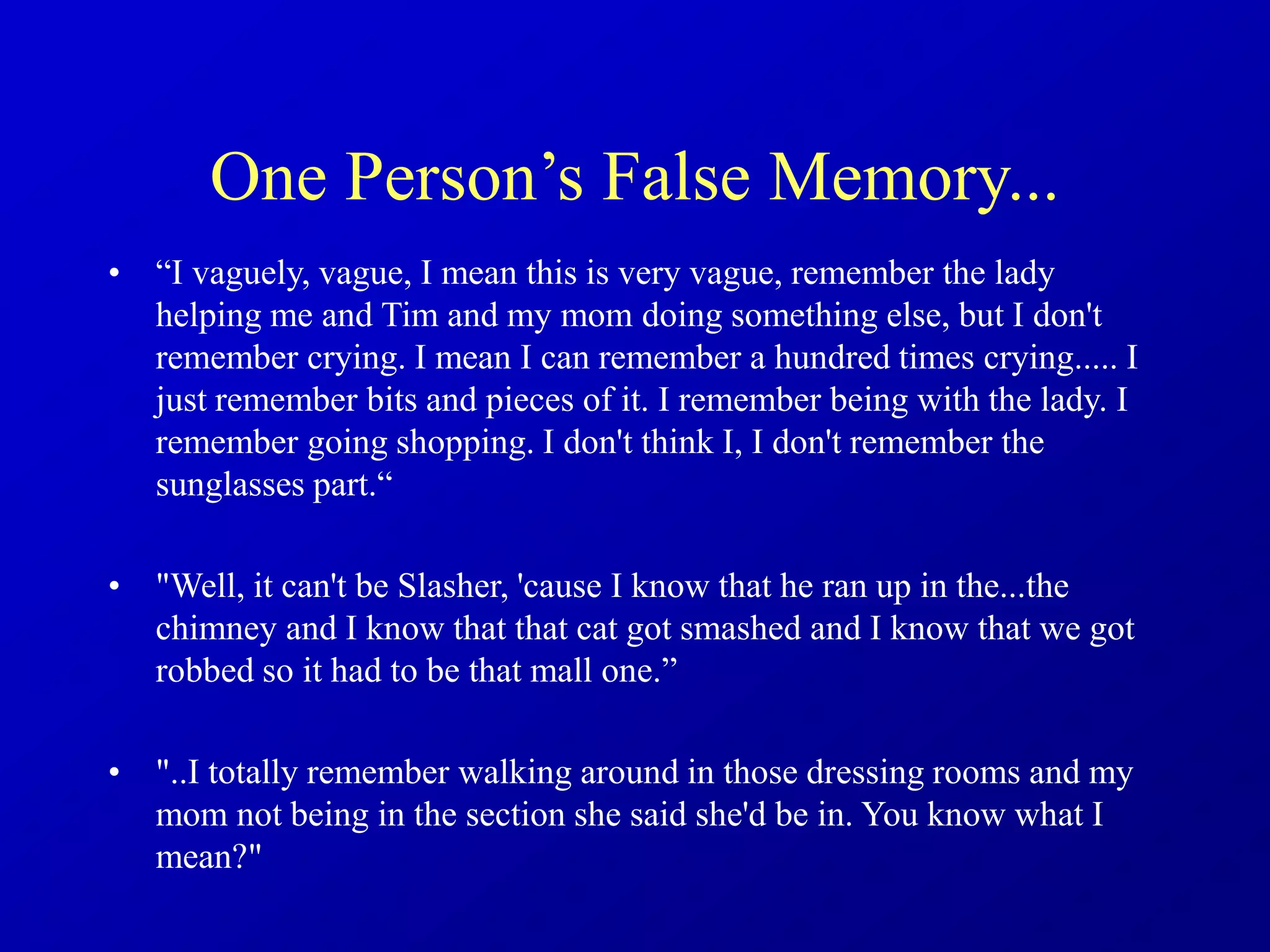 One Person’s False Memory...
• “I vaguely, vague, I mean this is very vague, remember the lady
helping me and Tim and my mom doing something else, but I don't
remember crying. I mean I can remember a hundred times crying..... I
just remember bits and pieces of it. I remember being with the lady. I
remember going shopping. I don't think I, I don't remember the
sunglasses part.“
• "Well, it can't be Slasher, 'cause I know that he ran up in the...the
chimney and I know that that cat got smashed and I know that we got
robbed so it had to be that mall one.”
• "..I totally remember walking around in those dressing rooms and my
mom not being in the section she said she'd be in. You know what I
mean?"
 