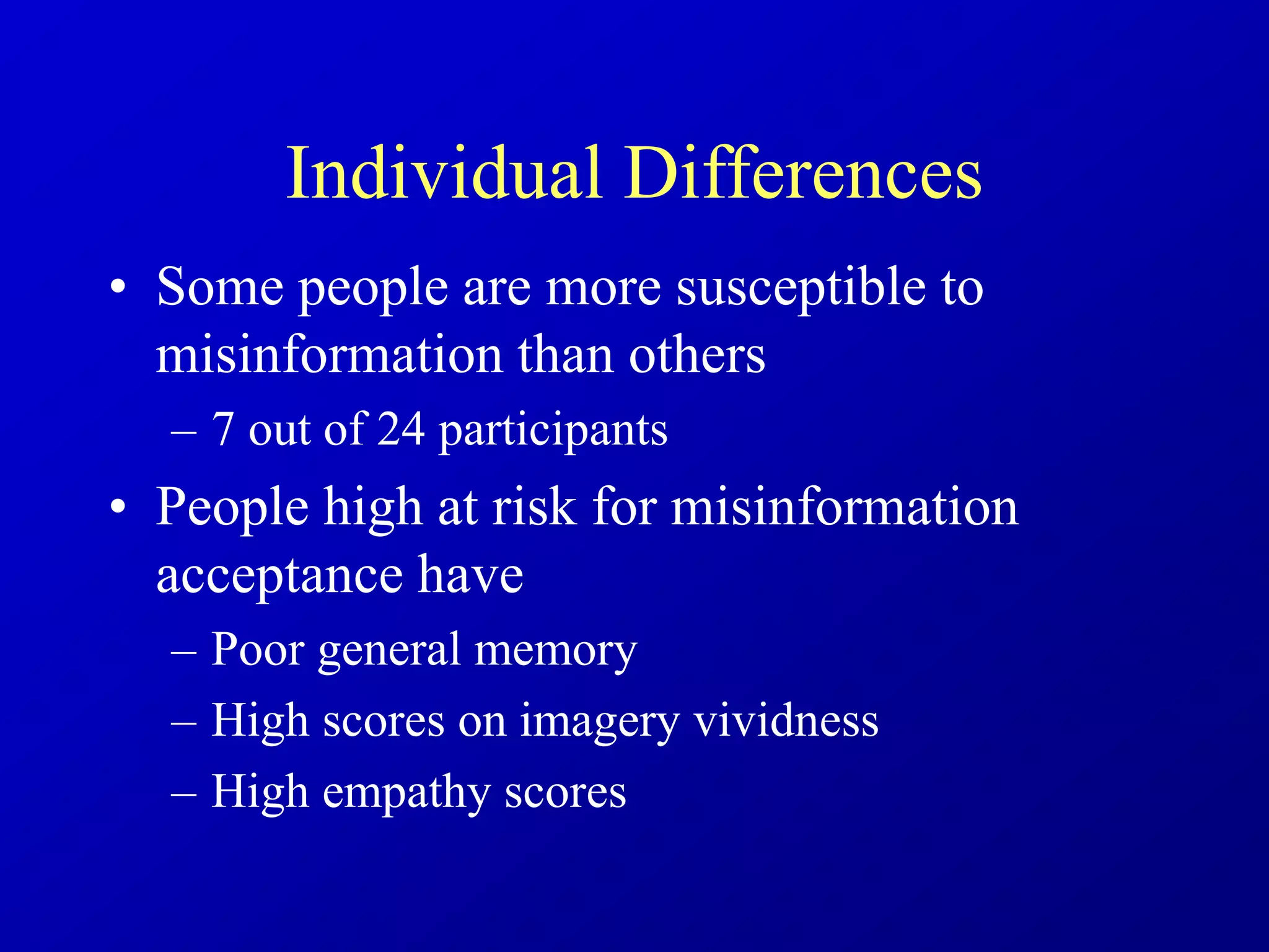 Individual Differences
• Some people are more susceptible to
misinformation than others
– 7 out of 24 participants
• People high at risk for misinformation
acceptance have
– Poor general memory
– High scores on imagery vividness
– High empathy scores
 