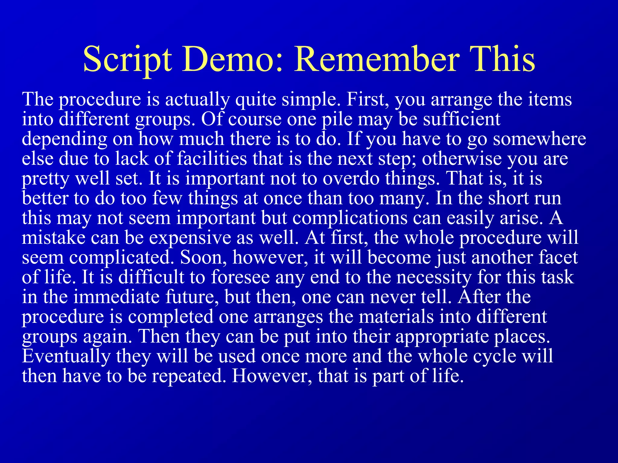 Script Demo: Remember This
The procedure is actually quite simple. First, you arrange the items
into different groups. Of course one pile may be sufficient
depending on how much there is to do. If you have to go somewhere
else due to lack of facilities that is the next step; otherwise you are
pretty well set. It is important not to overdo things. That is, it is
better to do too few things at once than too many. In the short run
this may not seem important but complications can easily arise. A
mistake can be expensive as well. At first, the whole procedure will
seem complicated. Soon, however, it will become just another facet
of life. It is difficult to foresee any end to the necessity for this task
in the immediate future, but then, one can never tell. After the
procedure is completed one arranges the materials into different
groups again. Then they can be put into their appropriate places.
Eventually they will be used once more and the whole cycle will
then have to be repeated. However, that is part of life.
 