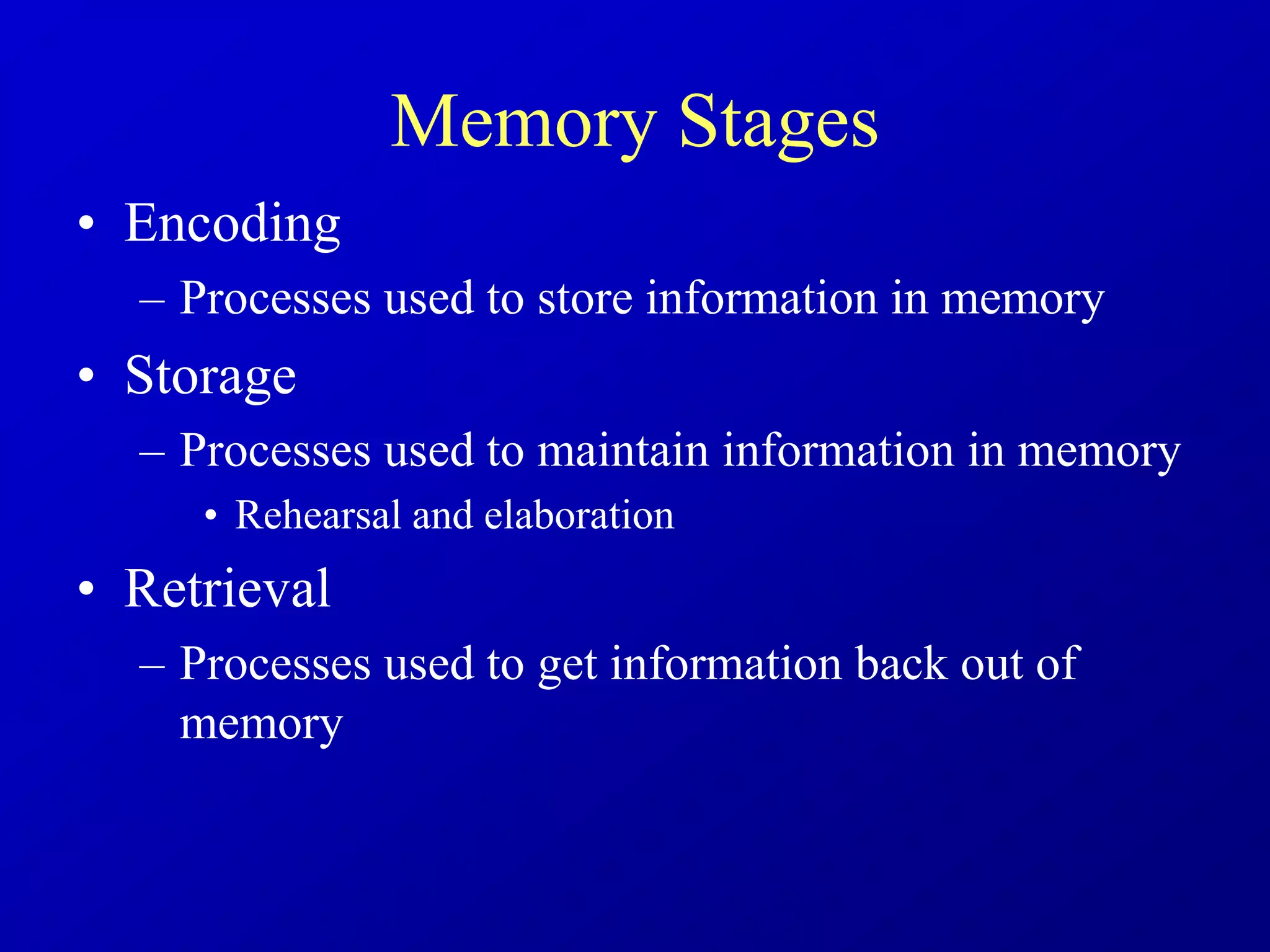 Memory Stages
• Encoding
– Processes used to store information in memory
• Storage
– Processes used to maintain information in memory
• Rehearsal and elaboration
• Retrieval
– Processes used to get information back out of
memory
 
