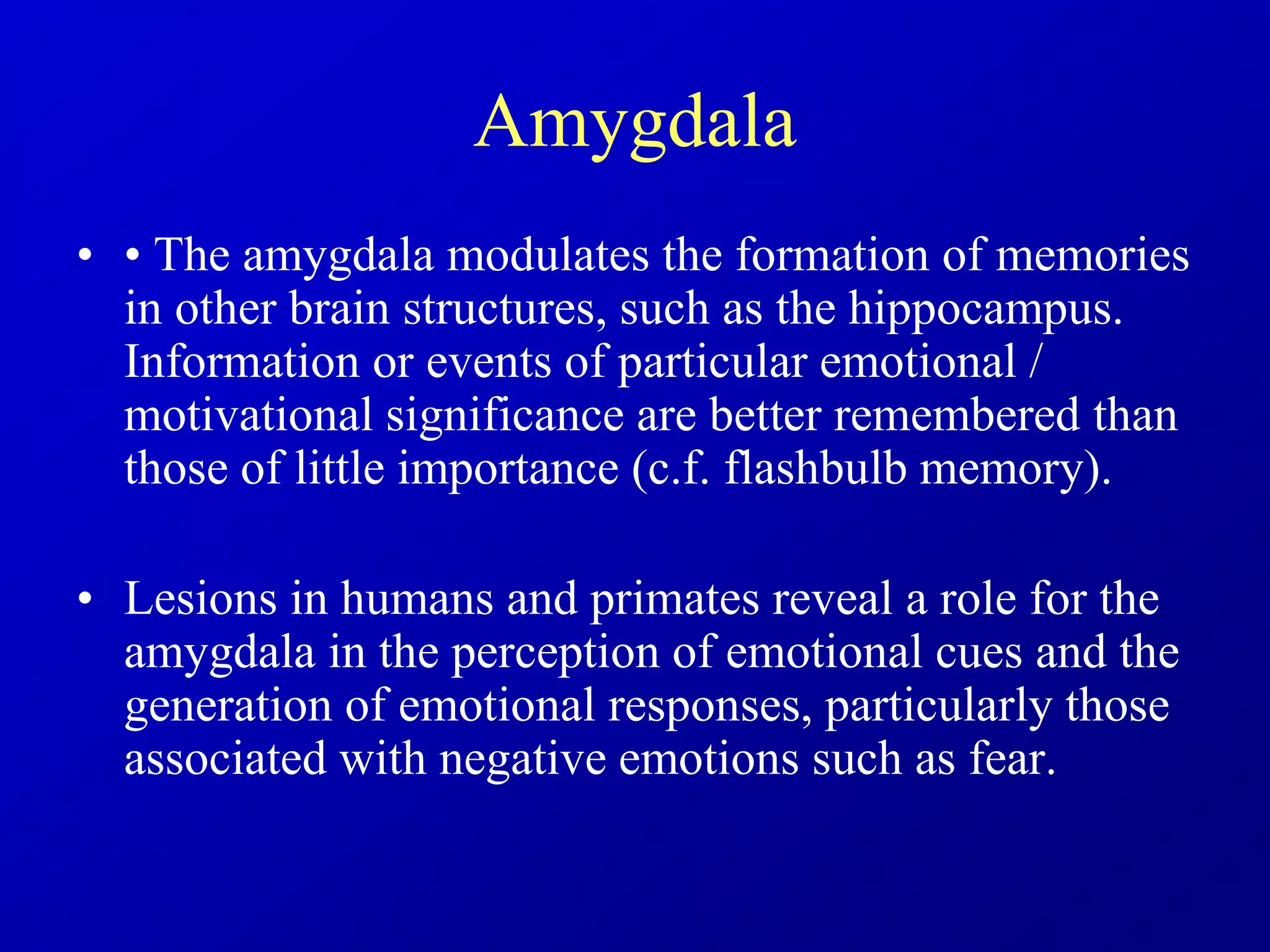 Amygdala
• • The amygdala modulates the formation of memories
in other brain structures, such as the hippocampus.
Information or events of particular emotional /
motivational significance are better remembered than
those of little importance (c.f. flashbulb memory).
• Lesions in humans and primates reveal a role for the
amygdala in the perception of emotional cues and the
generation of emotional responses, particularly those
associated with negative emotions such as fear.
 