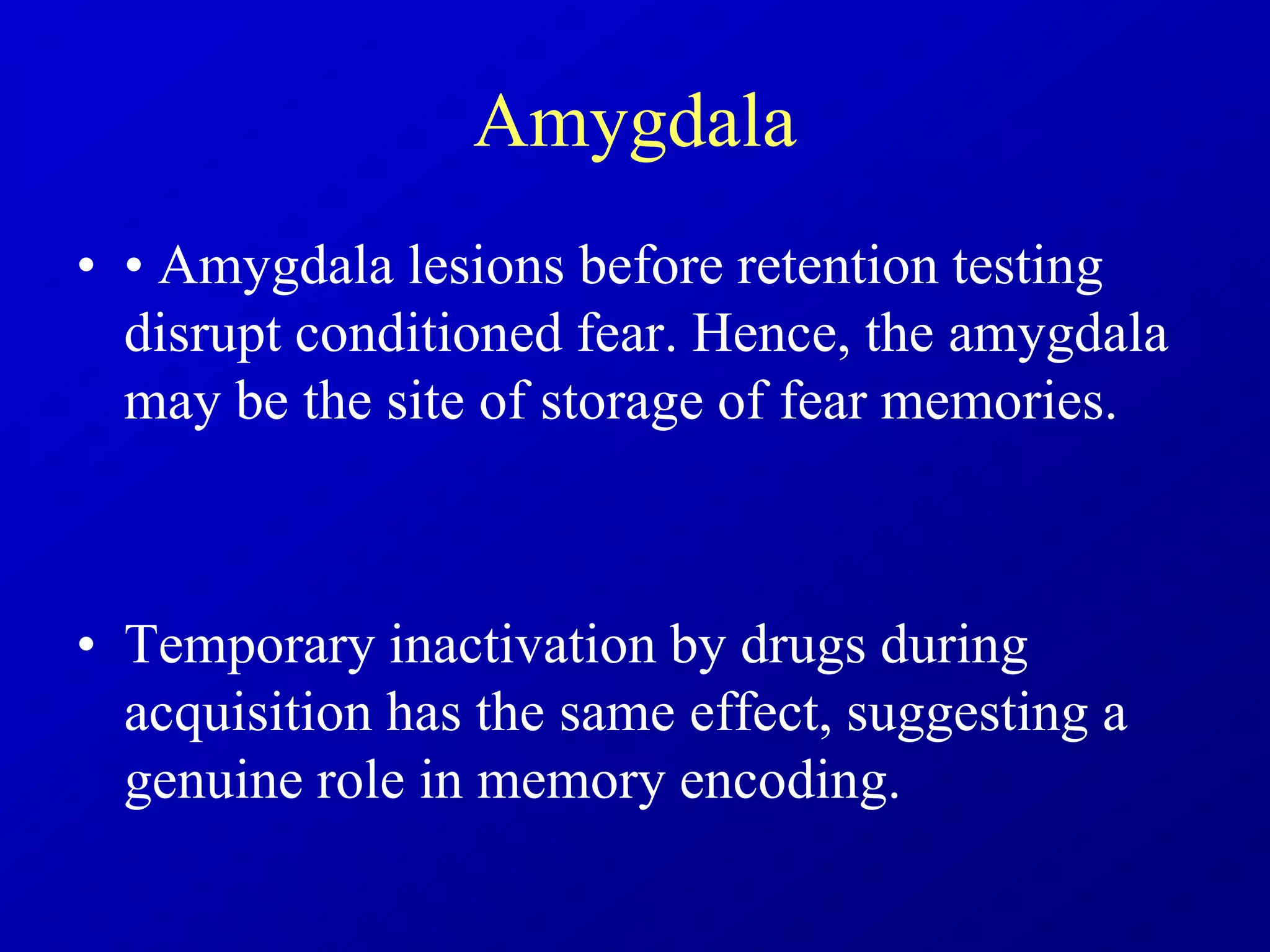 Amygdala
• • Amygdala lesions before retention testing
disrupt conditioned fear. Hence, the amygdala
may be the site of storage of fear memories.
• Temporary inactivation by drugs during
acquisition has the same effect, suggesting a
genuine role in memory encoding.
 