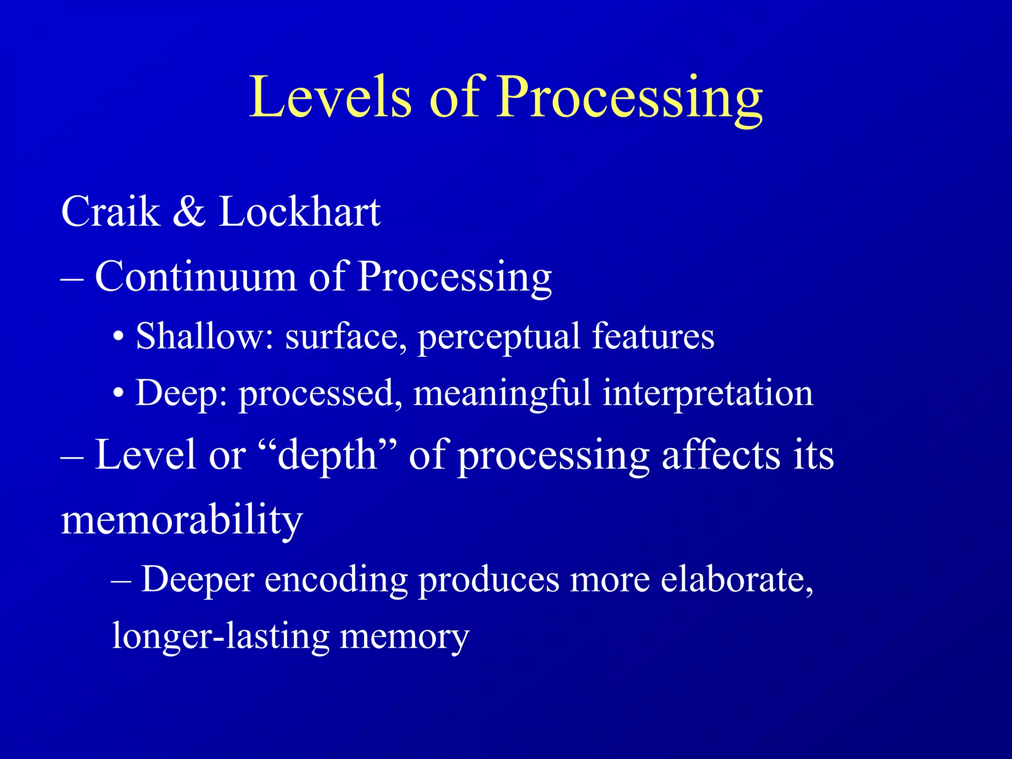 Levels of Processing
Craik & Lockhart
– Continuum of Processing
• Shallow: surface, perceptual features
• Deep: processed, meaningful interpretation
– Level or “depth” of processing affects its
memorability
– Deeper encoding produces more elaborate,
longer-lasting memory
 