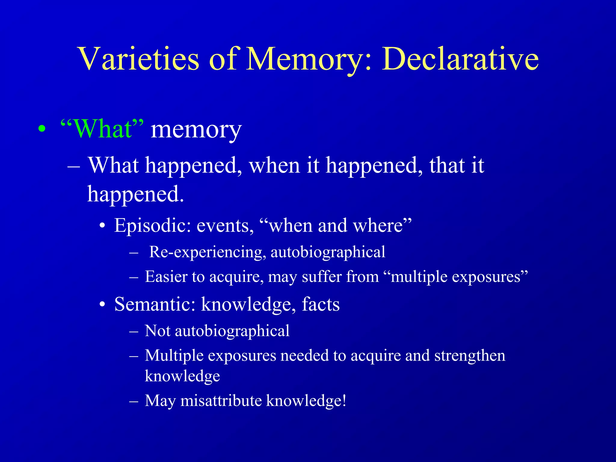Varieties of Memory: Declarative
• “What” memory
– What happened, when it happened, that it
happened.
• Episodic: events, “when and where”
– Re-experiencing, autobiographical
– Easier to acquire, may suffer from “multiple exposures”
• Semantic: knowledge, facts
– Not autobiographical
– Multiple exposures needed to acquire and strengthen
knowledge
– May misattribute knowledge!
 