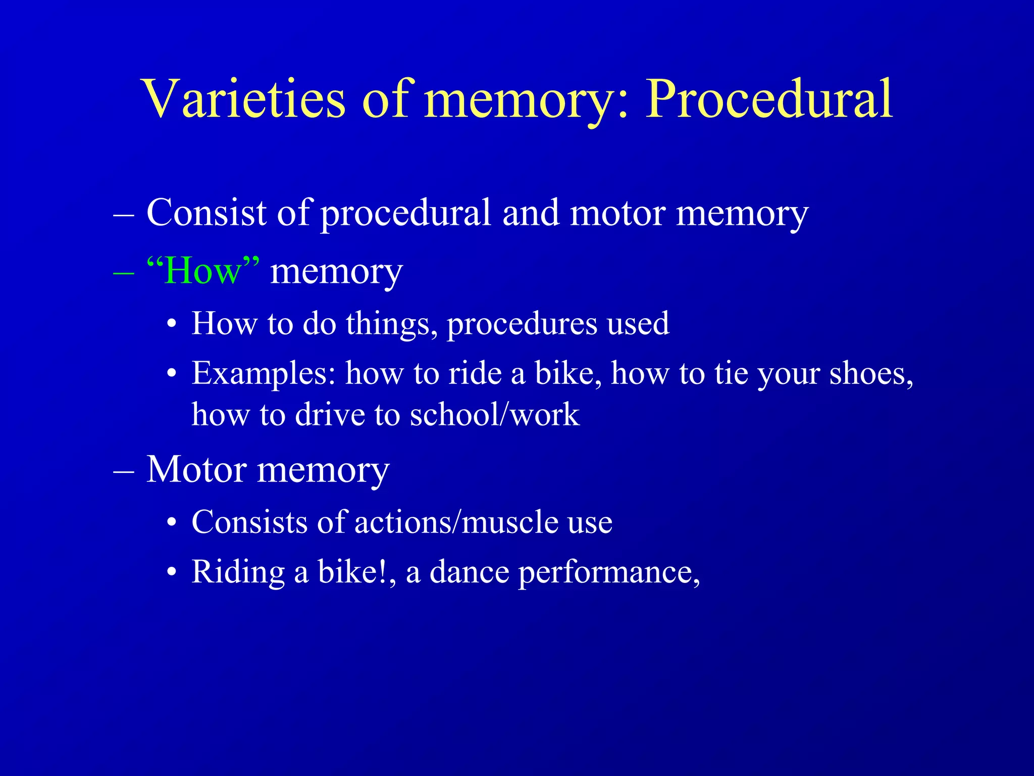 Varieties of memory: Procedural
– Consist of procedural and motor memory
– “How” memory
• How to do things, procedures used
• Examples: how to ride a bike, how to tie your shoes,
how to drive to school/work
– Motor memory
• Consists of actions/muscle use
• Riding a bike!, a dance performance,
 
