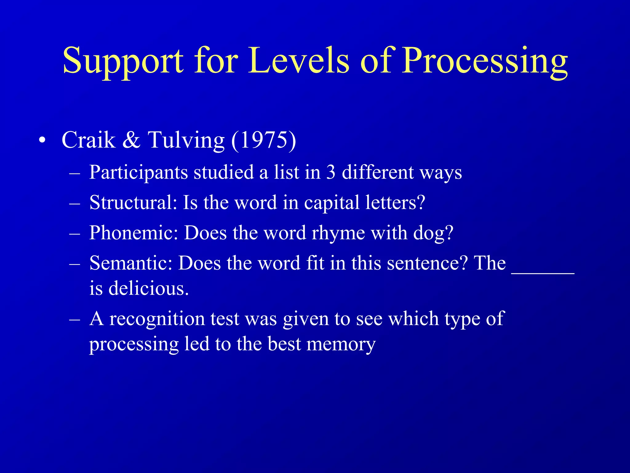 Support for Levels of Processing
• Craik & Tulving (1975)
– Participants studied a list in 3 different ways
– Structural: Is the word in capital letters?
– Phonemic: Does the word rhyme with dog?
– Semantic: Does the word fit in this sentence? The ______
is delicious.
– A recognition test was given to see which type of
processing led to the best memory
 