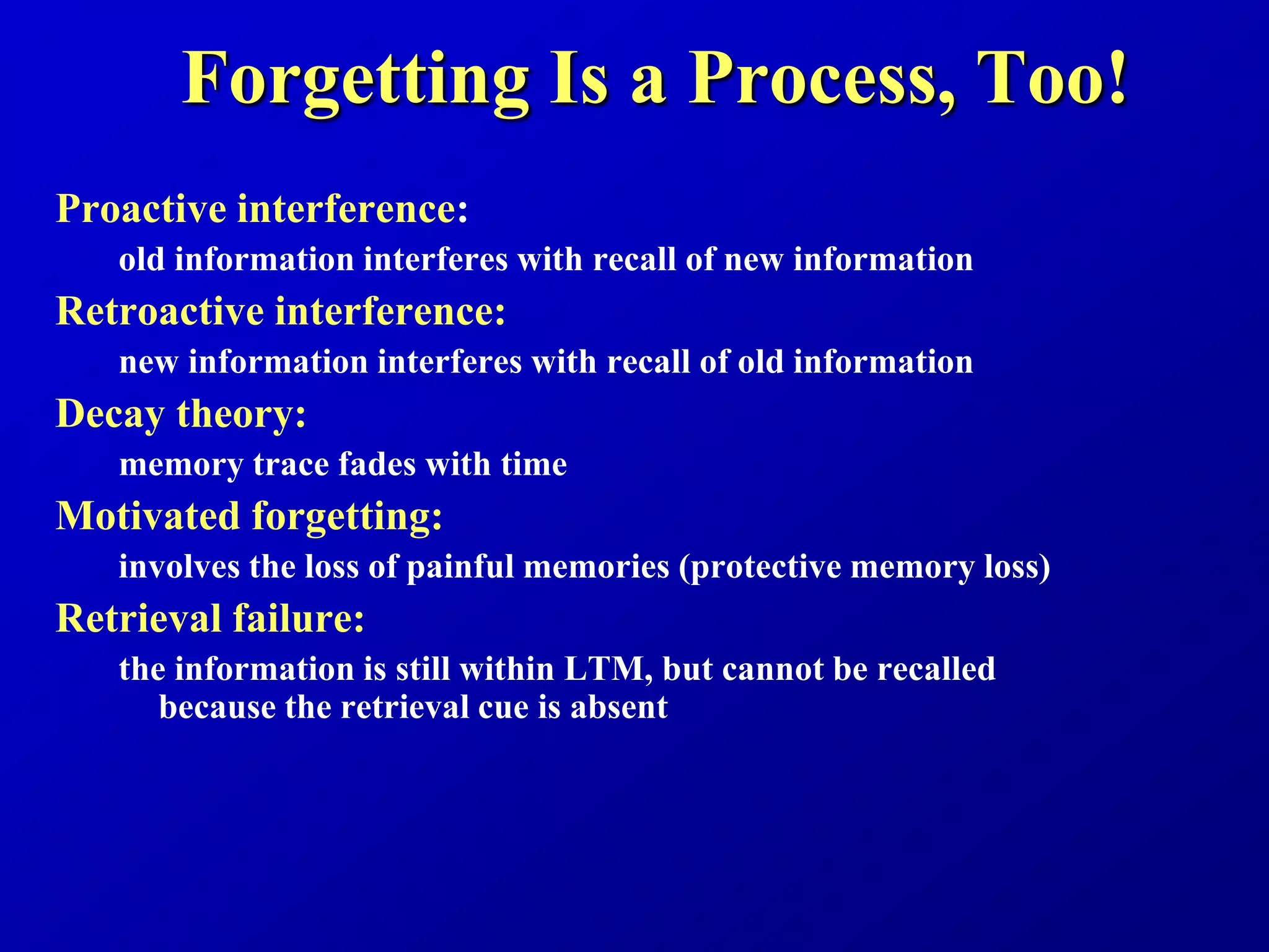 Forgetting Is a Process, Too!
Proactive interference:
old information interferes with recall of new information
Retroactive interference:
new information interferes with recall of old information
Decay theory:
memory trace fades with time
Motivated forgetting:
involves the loss of painful memories (protective memory loss)
Retrieval failure:
the information is still within LTM, but cannot be recalled
because the retrieval cue is absent
 
