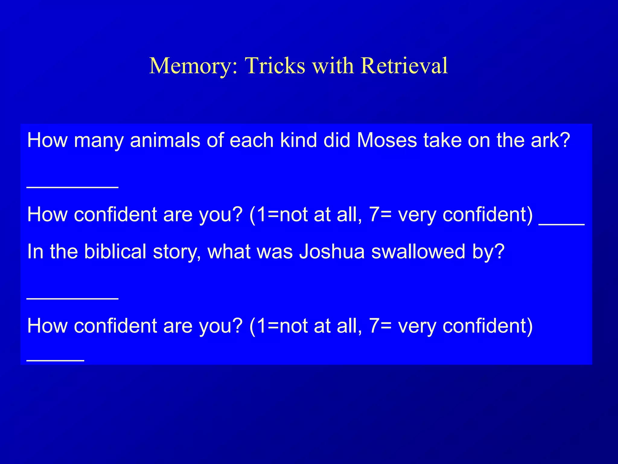 Memory: Tricks with Retrieval
How many animals of each kind did Moses take on the ark?
________
How confident are you? (1=not at all, 7= very confident) ____
In the biblical story, what was Joshua swallowed by?
________
How confident are you? (1=not at all, 7= very confident)
_____
 