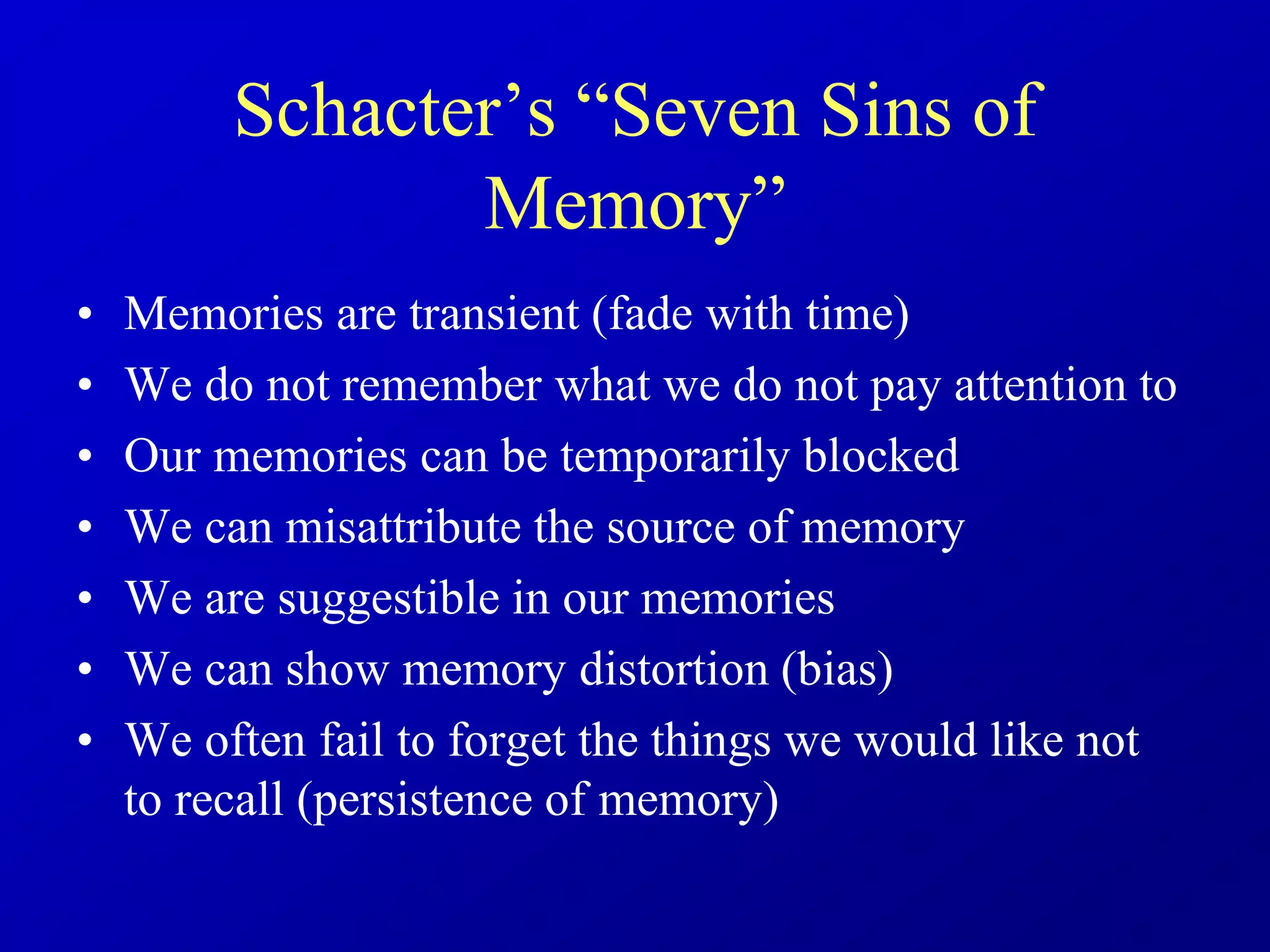 Schacter’s “Seven Sins of
Memory”
• Memories are transient (fade with time)
• We do not remember what we do not pay attention to
• Our memories can be temporarily blocked
• We can misattribute the source of memory
• We are suggestible in our memories
• We can show memory distortion (bias)
• We often fail to forget the things we would like not
to recall (persistence of memory)
 