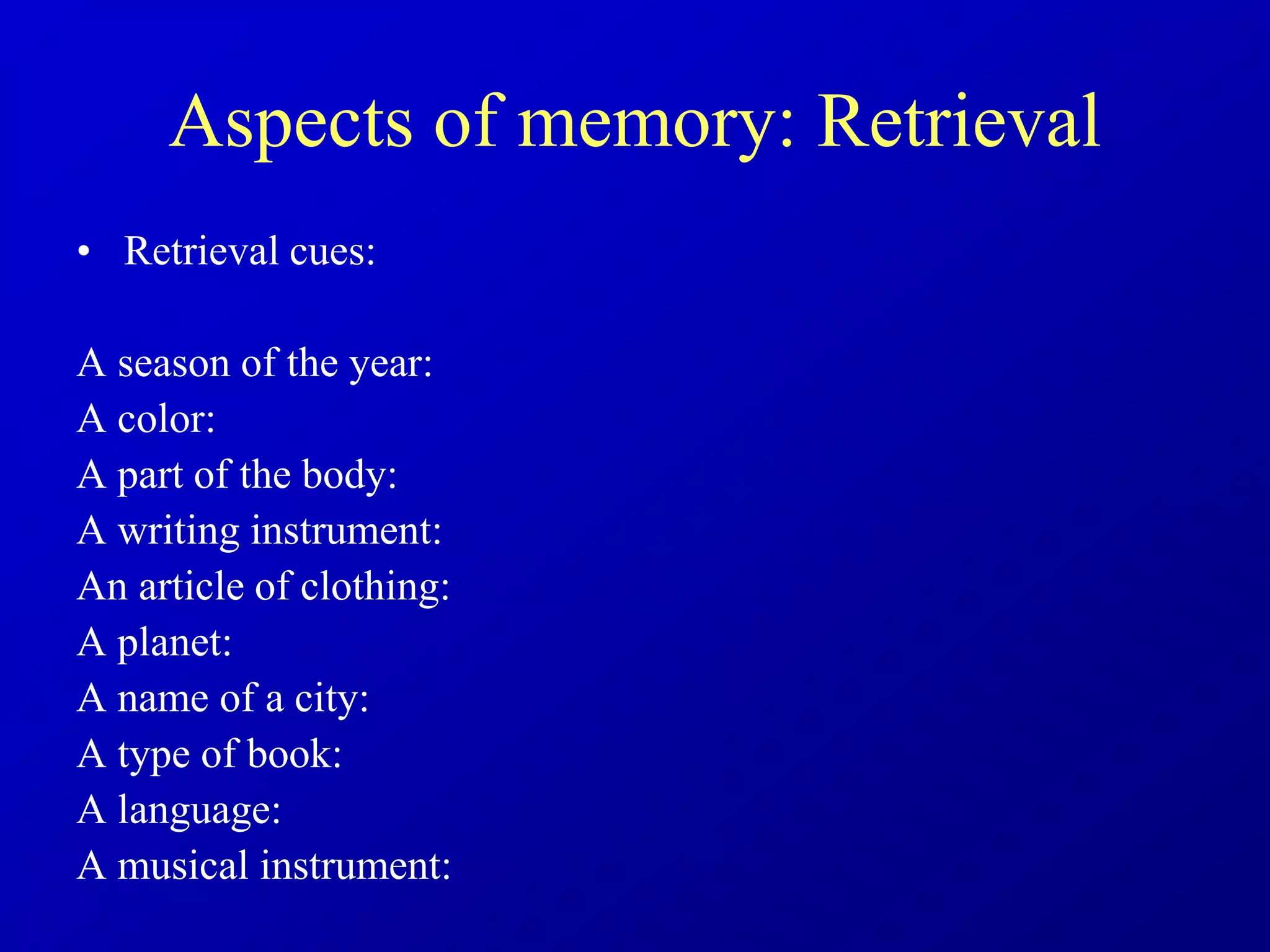 Aspects of memory: Retrieval
• Retrieval cues:
A season of the year:
A color:
A part of the body:
A writing instrument:
An article of clothing:
A planet:
A name of a city:
A type of book:
A language:
A musical instrument:
 