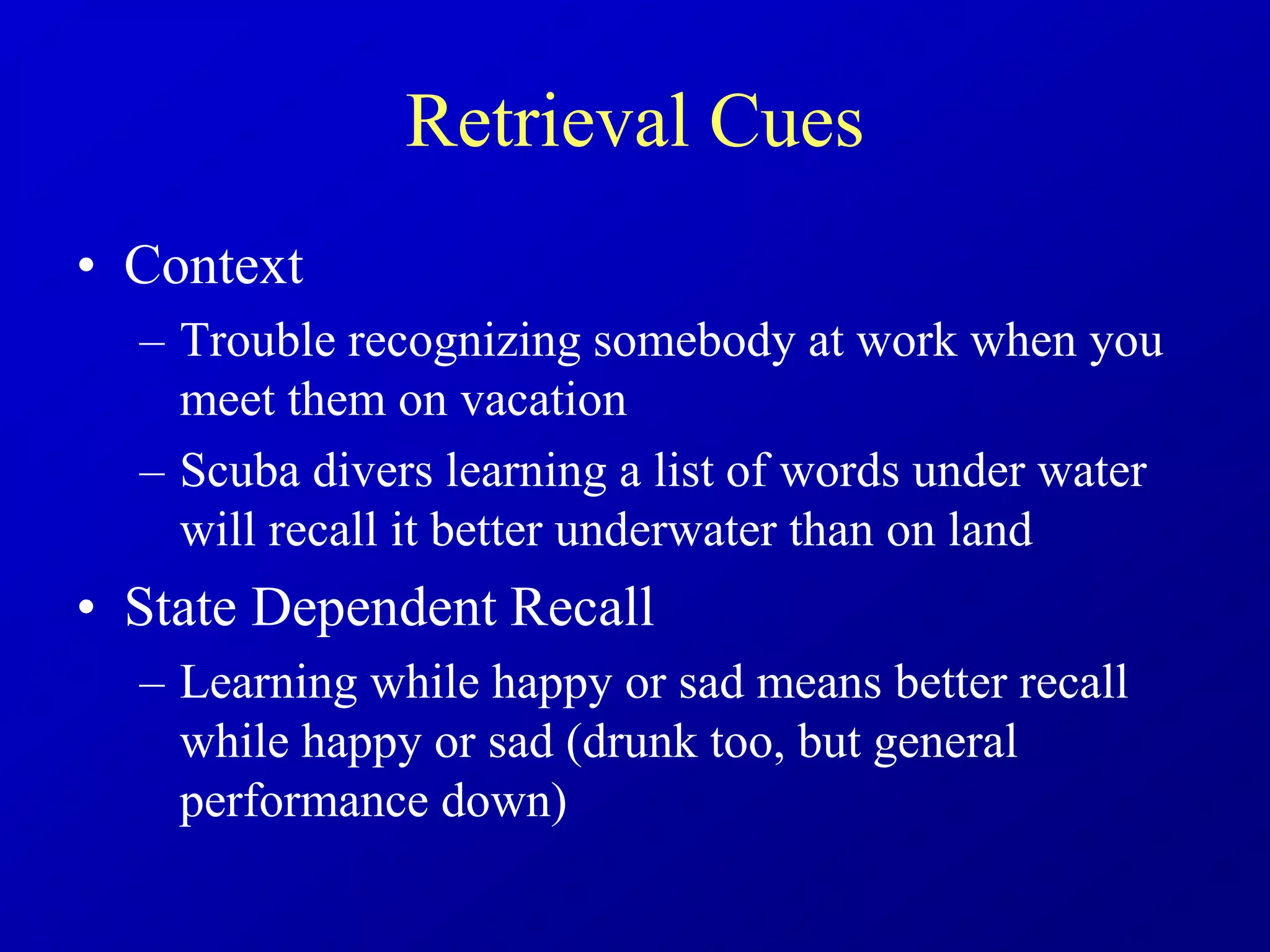 Retrieval Cues
• Context
– Trouble recognizing somebody at work when you
meet them on vacation
– Scuba divers learning a list of words under water
will recall it better underwater than on land
• State Dependent Recall
– Learning while happy or sad means better recall
while happy or sad (drunk too, but general
performance down)
 