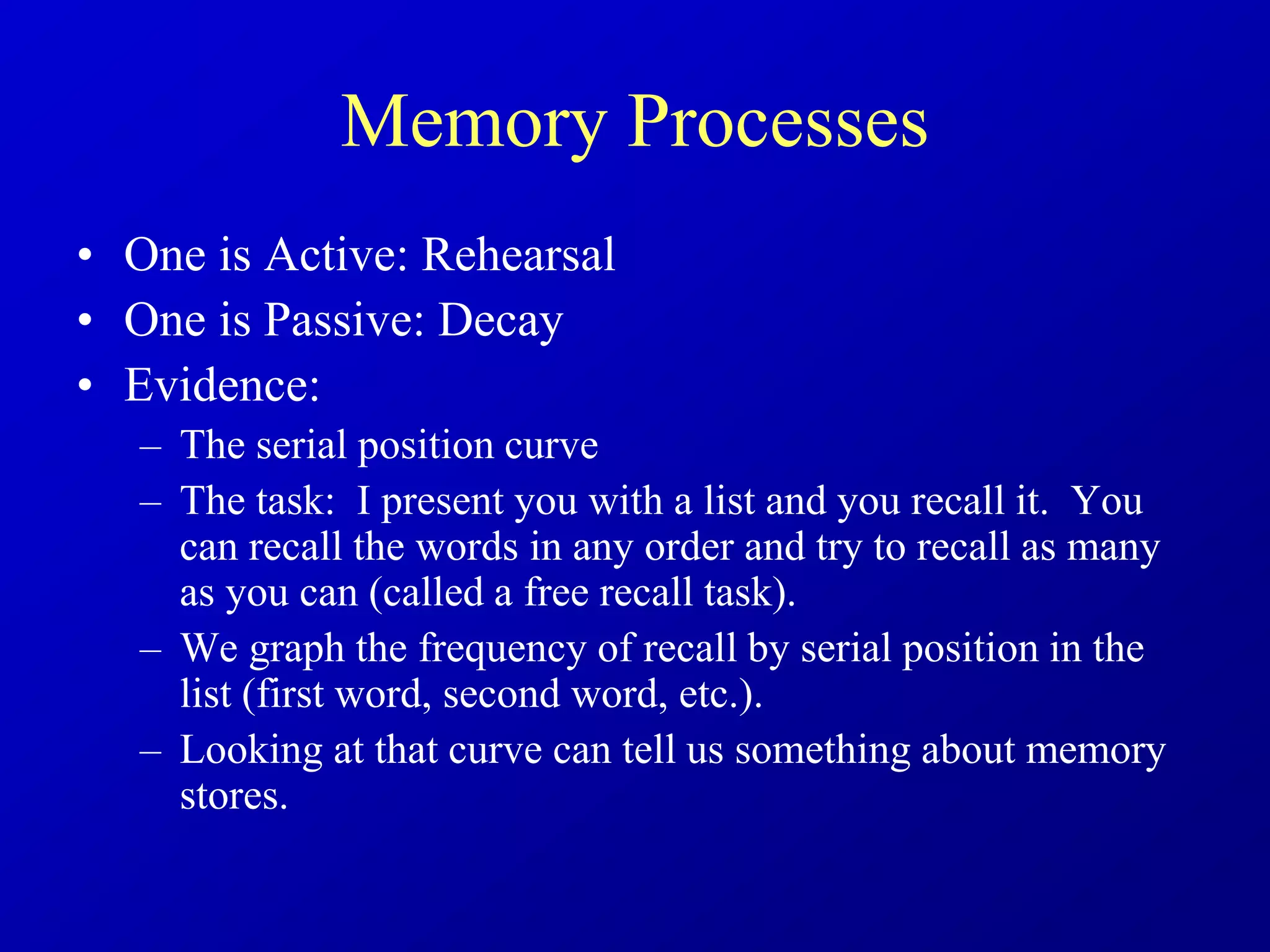 Memory Processes
• One is Active: Rehearsal
• One is Passive: Decay
• Evidence:
– The serial position curve
– The task: I present you with a list and you recall it. You
can recall the words in any order and try to recall as many
as you can (called a free recall task).
– We graph the frequency of recall by serial position in the
list (first word, second word, etc.).
– Looking at that curve can tell us something about memory
stores.
 