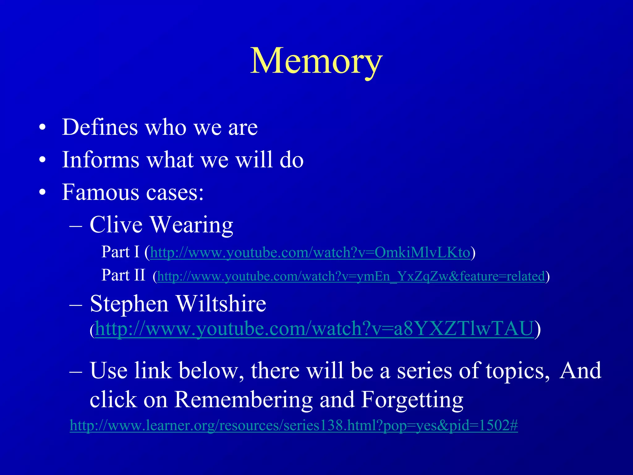 Memory
• Defines who we are
• Informs what we will do
• Famous cases:
– Clive Wearing
Part I (http://www.youtube.com/watch?v=OmkiMlvLKto)
Part II (http://www.youtube.com/watch?v=ymEn_YxZqZw&feature=related)
– Stephen Wiltshire
(http://www.youtube.com/watch?v=a8YXZTlwTAU)
– Use link below, there will be a series of topics, And
click on Remembering and Forgetting
http://www.learner.org/resources/series138.html?pop=yes&pid=1502#
 