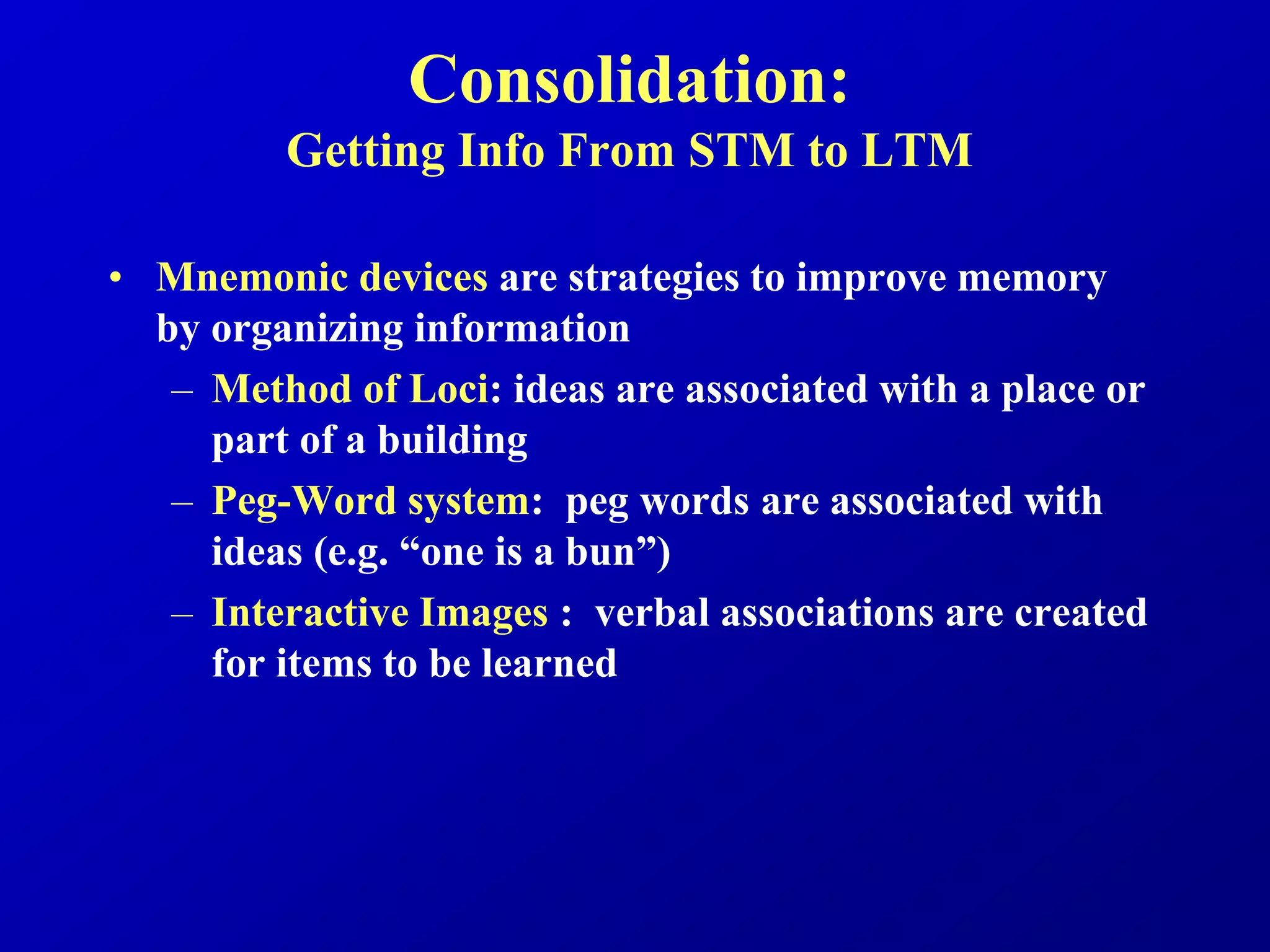 Consolidation:
Getting Info From STM to LTM
• Mnemonic devices are strategies to improve memory
by organizing information
– Method of Loci: ideas are associated with a place or
part of a building
– Peg-Word system: peg words are associated with
ideas (e.g. “one is a bun”)
– Interactive Images : verbal associations are created
for items to be learned
 