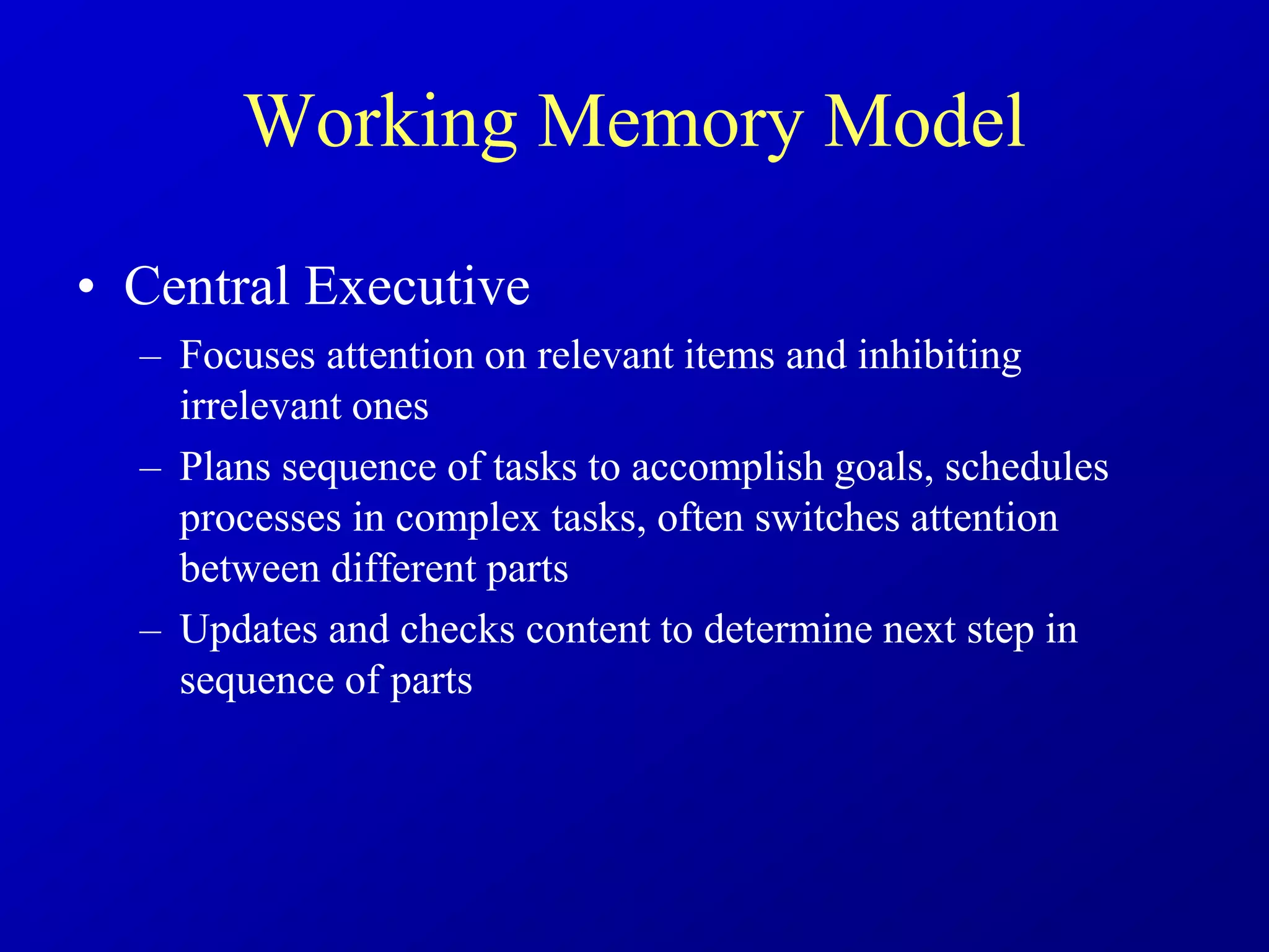 Working Memory Model
• Central Executive
– Focuses attention on relevant items and inhibiting
irrelevant ones
– Plans sequence of tasks to accomplish goals, schedules
processes in complex tasks, often switches attention
between different parts
– Updates and checks content to determine next step in
sequence of parts
 