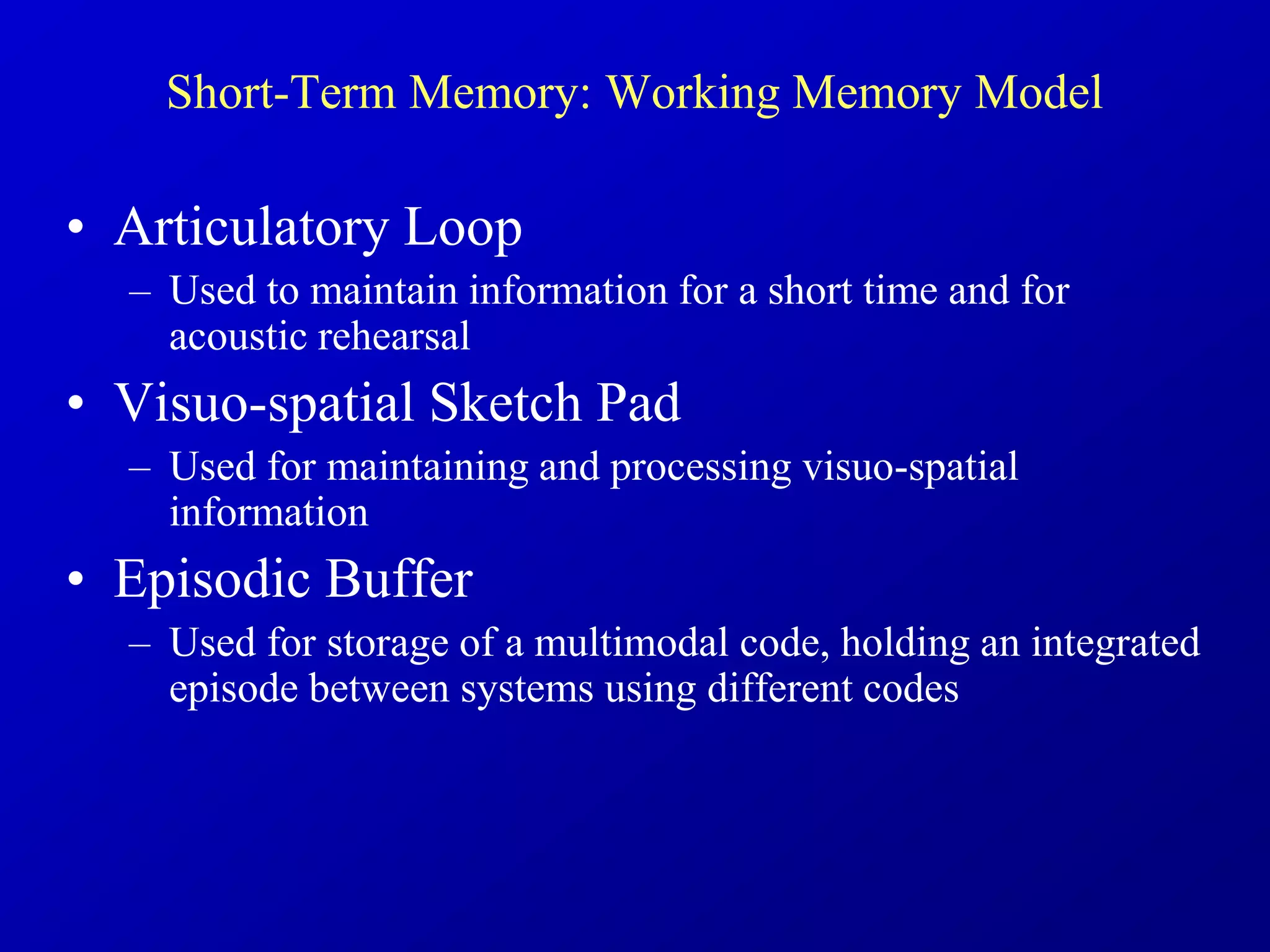 Short-Term Memory: Working Memory Model
• Articulatory Loop
– Used to maintain information for a short time and for
acoustic rehearsal
• Visuo-spatial Sketch Pad
– Used for maintaining and processing visuo-spatial
information
• Episodic Buffer
– Used for storage of a multimodal code, holding an integrated
episode between systems using different codes
 