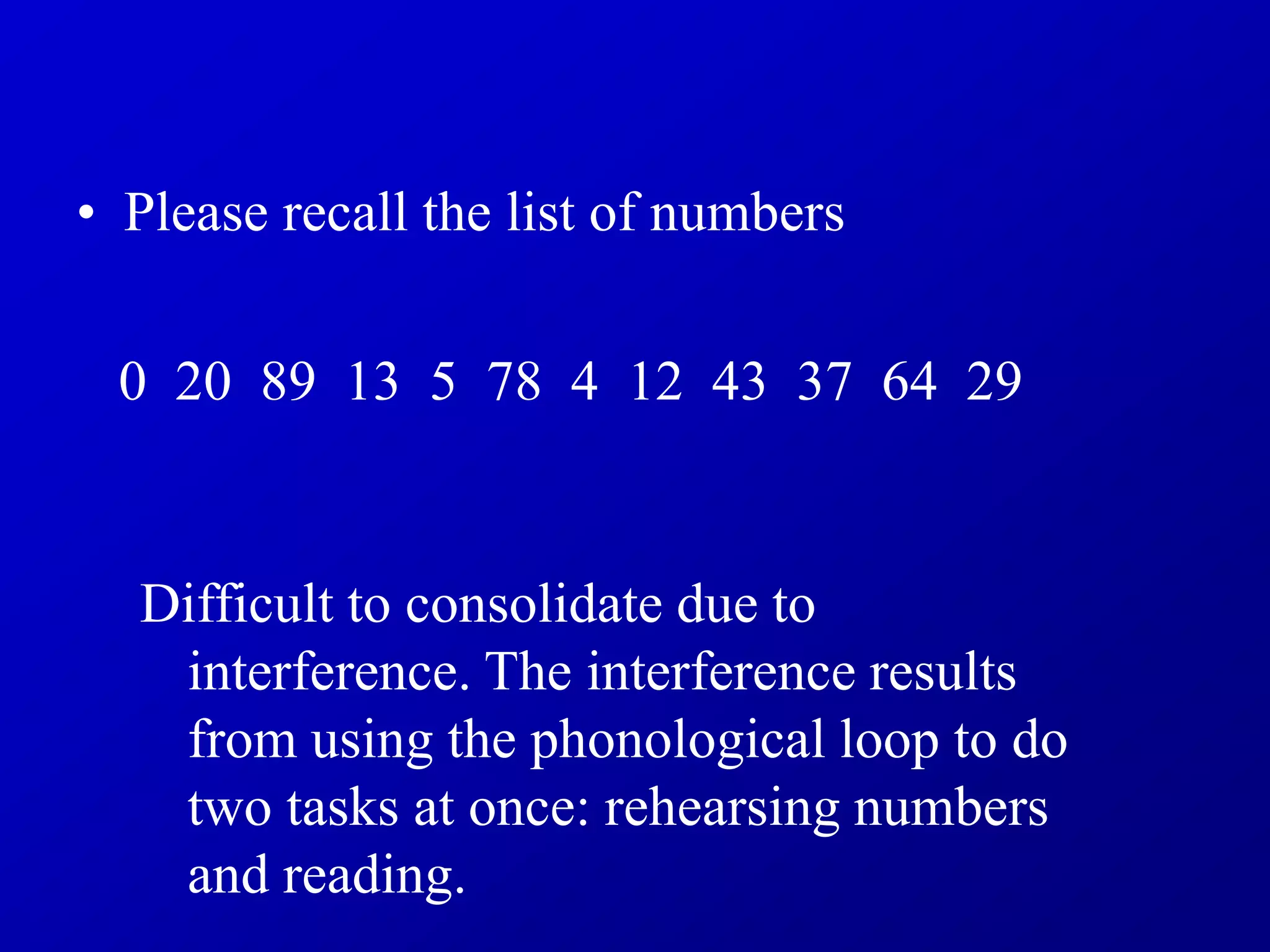 • Please recall the list of numbers
0 20 89 13 5 78 4 12 43 37 64 29
Difficult to consolidate due to
interference. The interference results
from using the phonological loop to do
two tasks at once: rehearsing numbers
and reading.
 
