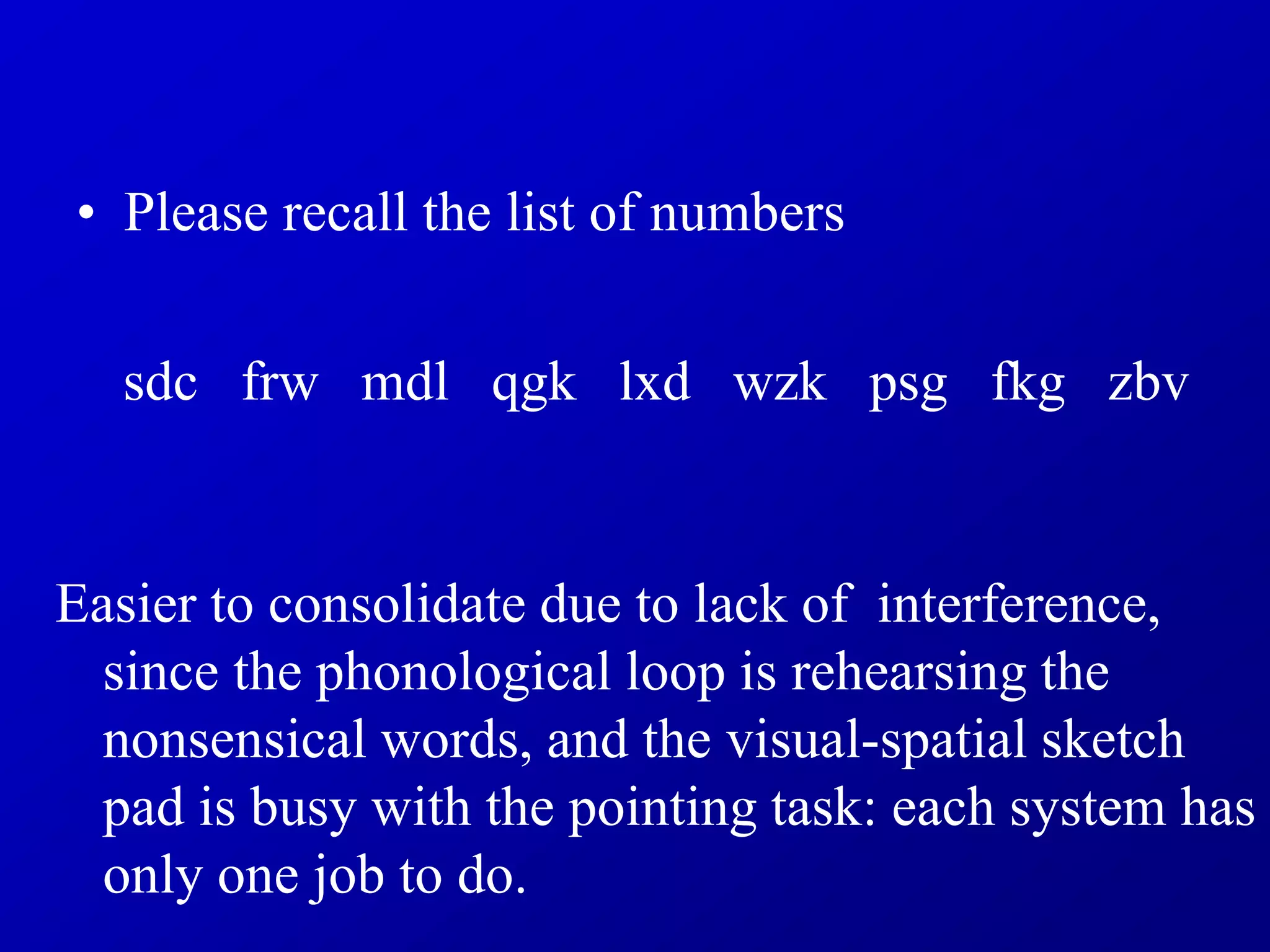 • Please recall the list of numbers
sdc frw mdl qgk lxd wzk psg fkg zbv
Easier to consolidate due to lack of interference,
since the phonological loop is rehearsing the
nonsensical words, and the visual-spatial sketch
pad is busy with the pointing task: each system has
only one job to do.
 