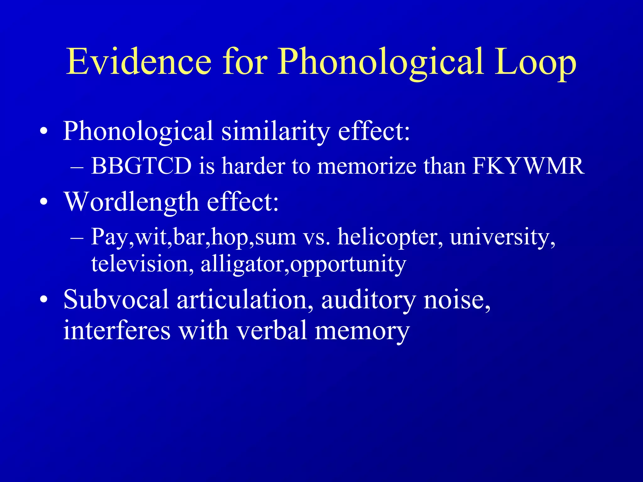 Evidence for Phonological Loop
• Phonological similarity effect:
– BBGTCD is harder to memorize than FKYWMR
• Wordlength effect:
– Pay,wit,bar,hop,sum vs. helicopter, university,
television, alligator,opportunity
• Subvocal articulation, auditory noise,
interferes with verbal memory
 