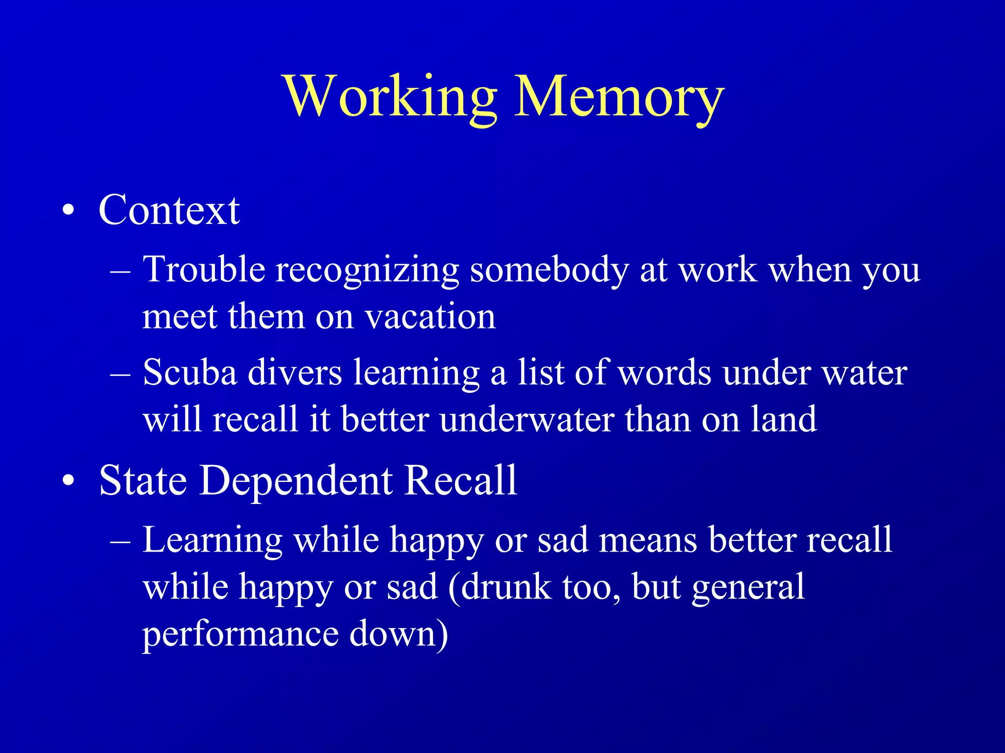 Working Memory
• Context
– Trouble recognizing somebody at work when you
meet them on vacation
– Scuba divers learning a list of words under water
will recall it better underwater than on land
• State Dependent Recall
– Learning while happy or sad means better recall
while happy or sad (drunk too, but general
performance down)
 